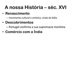 A nossa História – séc. XVI
• Renascimento
– movimento cultural e artístico, vindo da Itália
• Descobrimentos
– Portugal confirma a sua supremacia marítima
• Comércio com a Índia
 