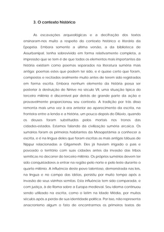 3. O contexto histórico 
As escavações arqueológicas e a decifração dos textos ensinaram-nos muito a respeito do contexto histórico e literário da Epopéia. Embora somente a última versão, a da biblioteca de Assurbanipal, tenha sobrevivido em forma relativamente completa, a impressão que se tem é de que todos os elementos mais importantes da história existiam como poemas separados na literatura suméria mais antiga; poemas estes que podem ter sido, e é quase certo que foram, compostos e recitados oralmente muito antes de terem sido registrados em forma escrita. Embora nenhum elemento da história possa ser posterior à destruição de Nínive no século VII, uma situação típica do terceiro milênio é discernível por detrás de grande parte da ação e provavelmente proporcionou seu contexto. A tradição por trás disso remonta mais uma vez à era anterior ao aparecimento da escrita, na fronteira entre a lenda e a história, um pouco depois do Dilúvio, quando os deuses foram substituídos pelos mortais nos tronos das cidades-estados. Estamos falando da civilização suméria arcaica. Os sumários foram os primeiros habitantes da Mesopotâmia a conhecer a escrita, e é na língua deles que foram escritas as mais antigas tábuas de Nippur relacionadas a Gilgamesh. Eles já haviam irrigado o país e povoado o território com suas cidades antes da invasão das tribos semíticas no decorrer do terceiro milênio. Os próprios sumérios devem ter sido conquistadores a entrar na região pelo norte e pelo leste durante o quarto milênio. A influência deste povo talentoso, demonstrada nas leis, na língua e no campo das idéias, persistiu por muito tempo após a invasão de seus vizinhos semitas. Esta influência tem sido comparada, e com justiça, à de Roma sobre a Europa medieval. Seu idioma continuou sendo utilizado na escrita, como o latim na Idade Média, por muitos séculos após a perda de sua identidade política. Por isso, não representa anacronismo algum o fato de encontrarmos os primeiros textos de  