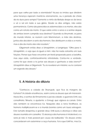 para que valha por toda a eternidade? Acaso os irmãos que dividem uma herança esperam mantê-la eternamente, ou o período de cheia do rio dura para sempre? Somente a ninfa da libélula despe-se da larva e vê o sol em toda a sua glória. Desde os dias antigos, não existe permanência. Como são parecidos os adormecidos e os mortos, eles são como um retrato da morte. O que existe entre o servo e o senhor depois de ambos terem cumprido seus destinos? Quando os Anunnaki, os juizes do mundo inferior, se reúnem com Mammetum, a mãe dos destinos, juntos eles decidem a sorte dos homens. Eles distribuem a vida e a morte, mas o dia da morte eles não revelam." 
Gilgamesh então disse a Utnapishtim, o Longínquo: "Olho para ti, Utnapishtim, e vejo que és igual a mim; não há nada estranho em tuas feições. Pensei que fosse encontrar um herói preparado para a batalha, mas aqui estás, confortavelmente refestelado. Conta-me a verdade, como foi que vieste a te juntar aos deuses e ganhaste a vida eterna?" Utnapishtim disse a Gilgamesh: "Eu te revelarei um mistério; eu te contarei um segredo dos deuses." 
5. A história do dilúvio 
"Conheces a cidade de Shurrupak, que fica às margens do Eufrates? A cidade envelheceu, assim como os deuses que ah moravam. Havia Anu, o senhor do firmamento e pai da cidade; o guerreiro Enhl, seu conselheiro; Ninurta, o ajudante; e Ennugi, que vigiava os canais. Entre eles também se encontrava Ea. Naqueles dias a terra fervilhava, os homens multiplicavam-se e o mundo bramia como um touro selvagem. Este tumulto despertou o grande deus. Enlil ouviu o alvoroço e disse aos deuses reunidos em conselho: 'O alvoroço dos humanos é intolerável, e o sono já não é mais possível por causa da balbúrdia.' Os deuses então concordaram em exterminar a raça humana. Foi o que Enlil fez, mas Ea,  