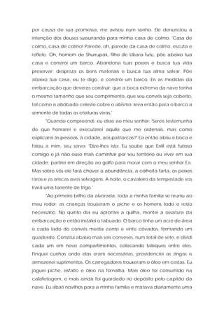 por causa de sua promessa, me avisou num sonho. Ele denunciou a intenção dos deuses sussurrando para minha casa de colmo: 'Casa de colmo, casa de colmo! Parede, oh, parede da casa de colmo, escuta e reflete. Oh, homem de Shurrupak, filho de Ubara-Tutu, põe abaixo tua casa e constrói um barco. Abandona tuas posses e busca tua vida preservar; despreza os bens materiais e busca tua alma salvar. Põe abaixo tua casa, eu te digo, e constrói um barco. Eis as medidas da embarcação que deveras construir: que a boca extrema da nave tenha o mesmo tamanho que seu comprimento, que seu convés seja coberto, tal como a abóbada celeste cobre o abismo; leva então para o barco a semente de todas as criaturas vivas.' 
"Quando compreendi, eu disse ao meu senhor: 'Sereis testemunha de que honrarei e executarei aquilo que me ordenais, mas como explicarei às pessoas, à cidade, aos patriarcas?' Ea então abriu a boca e falou a mim, seu servo: 'Dize-lhes isto: Eu soube que Enlil está furioso comigo e já não ouso mais caminhar por seu território ou viver em sua cidade; partirei em direção ao golfo para morar com o meu senhor Ea. Mas sobre vós ele fará chover a abundância, a colheita farta, os peixes raros e as ariscas aves selvagens. A noite, o cavaleiro da tempestade vos trará uma torrente de trigo.' 
"Ao primeiro brilho da alvorada, toda a minha família se reuniu ao meu redor; as crianças trouxeram o piche e os homens todo o resto necessário. No quinto dia eu aprontei a quilha, montei a ossatura da embarcação e então instalei o tabuado. O barco tinha um acre de área e cada lado do convés media cento e vinte côvados, formando um quadrado. Construí abaixo mais seis conveses, num total de sete, e dividi cada um em nove compartimentos, colocando tabiques entre eles. Finquei cunhas onde elas eram necessárias, providenciei as zingas e armazenei suprimentos. Os carregadores trouxeram o óleo em cestas. Eu joguei piche, asfalto e óleo na fornalha. Mais óleo foi consumido na calafetagem, e mais ainda foi guardado no depósito pelo capitão da nave. Eu abati novilhos para a minha família e matava diariamente uma  