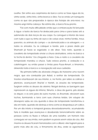 ovelha. Dei vinho aos carpinteiros do barco como se fosse água do rio, vinho verde, vinho tinto, vinho branco e óleo. Fez-se então um banquete como os que são preparados à época dos festejos do ano-novo; eu mesmo ungi minha cabeça. No sétimo dia, o barco ficou pronto. 
"Foi com muita dificuldade então que a embarcação foi lançada à água; o lastro do barco foi deslocado para cima e para baixo até a submersão de dois terços de seu corpo. Eu carreguei o interior da nave com tudo o que eu tinha de ouro e de coisas vivas: minha família, meus parentes, os animais do campo — os domesticados e os selvagens — e todos os artesãos. Eu os coloquei a bordo, pois o prazo dado por Shamash já havia se esgotado; e ele disse: 'Esta noite, quando o cavaleiro da tempestade enviar a chuva destruidora, entra no barco e te fecha lá dentro.' Era chegada a hora. Caiu a noite e o cavaleiro da tempestade mandou a chuva. Tudo estava pronto, a vedação e a calafetagem; eu então passei o timão para Puzur-Amurri, o timoneiro, deixando todo o barco e a navegação sob seus cuidados. 
"Ao primeiro brilho da alvorada chegou do horizonte uma nuvem negra, que era conduzida por Adad, o senhor da tempestade. Os trovões retumbavam de seu interior, e, na frente, por sobre as colinas e planícies, avançavam Shul-lat e Hanish, os arautos da tempestade. Surgiram então os deuses do abismo; Nergal destruiu as barragens que represavam as águas do inferno; Ninurta, o deus da guerra, pôs abaixo os diques; e os sete juizes do outro mundo, os Anunnaki, elevaram suas tochas, iluminando a terra com suas chamas lívidas. Um estupor de desespero subiu ao céu quando o deus da tempestade transformou o dia em noite, quando ele destruiu a terra como se despedaça um cálice. Por um dia inteiro o temporal grassou devastadoramente, acumulando fúria à medida que avançava e desabando torrencialmente sobre as pessoas como os fluxos e refluxos de uma batalha; um homem não conseguia ver seu irmão, nem podiam os povos serem vistos do céu. Até mesmo os deuses ficaram horrorizados com o dilúvio; eles fugiram para a parte mais alta do céu, o firmamento de Anu, onde se agacharam  