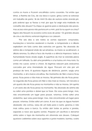 contra os muros e ficaram encolhidos como covardes. Foi então que Ishtar, a Rainha do Céu, de voz doce e suave, gritou como se estivesse em trabalho de parto: 'Ai de mim! Os dias de outrora estão virando pó, pois ordenei que se fizesse o mal; por que fui exigir esta maldade no conselho dos deuses? Eu impus as guerras para a destruição dos povos, mas acaso estes povos não pertencem a mim, pois fui eu quem os criou? Agora eles flutuam no oceano como ovas de peixe.' Os grandes deuses do céu e do inferno verteram lágrimas e se calaram. 
"Por seis dias e seis noites os ventos sopraram; enxurradas, inundações e torrentes assolaram o mundo; a tempestade e o dilúvio explodiam em fúria como dois exércitos em guerra. Na alvorada do sétimo dia o temporal vindo do sul amainou; os mares se acalmaram, o dilúvio serenou. Eu olhei a face do mundo e o silêncio imperava; toda a humanidade havia virado argila. A superfície do mar se estendia plana como um telhado. Eu abri uma janelinha e a luz bateu em meu rosto. Eu então me curvei, sentei e chorei. As lágrimas rolavam pois estávamos cercados por uma imensidade de água. Procurei em vão por um pedaço de terra. A quatorze léguas de distância, porém, surgiu uma montanha, e ali o barco encalhou. Na montanha de Nisir o barco ficou preso; ficou preso e não mais se moveu. No primeiro dia ele ficou preso; no segundo dia ficou preso em Nisir e não mais se moveu. Um terceiro e um quarto dia ele ficou preso na montanha e não se moveu. Um quinto e um sexto dia ele ficou preso na montanha. Na alvorada do sétimo dia eu soltei uma pomba e deixei que se fosse. Ela voou para longe, mas, não encontrando um lugar para pousar, retornou. Então soltei uma andorinha, que voou para longe; mas, não encontrando um lugar para pousar, retornou. Então soltei um corvo. A ave viu que as águas haviam abaixado; ela comeu, voou de um lado para o outro, grasnou e não mais voltou para o barco. Eu então abri todas as portas e janelas, expondo a nave aos quatro ventos. Preparei um sacrifício e derramei vinho sobre o topo da montanha em oferenda aos deuses. Coloquei quatorze caldeirões sobre seus suportes e juntei madeira, bambu, cedro  