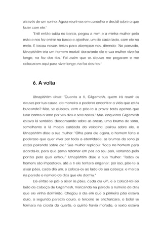 através de um sonho. Agora reuni-vos em conselho e decidi sobre o que fazer com ele.' 
"Enlil então subiu no barco, pegou a mim e a minha mulher pela mão e nos fez entrar no barco e ajoelhar, um de cada lado, com ele no meio. E tocou nossas testas para abençoar-nos, dizendo: 'No passado, Utnapishtim era um homem mortal; doravante ele e sua mulher viverão longe, na foz dos rios.' Foi assim que os deuses me pegaram e me colocaram aqui para viver longe, na foz dos rios." 
6. A volta 
Utnapishtim disse: "Quanto a ti, Gilgamesh, quem irá reunir os deuses por tua causa, de maneira a poderes encontrar a vida que estás buscando? Mas, se quiseres, vem e põe-te à prova: terás apenas que lutar contra o sono por seis dias e sete noites." Mas, enquanto Gilgamesh estava lá sentado, descansando sobre as ancas, uma bruma de sono, semelhante à lã macia cardada do velocino, pairou sobre ele, e Utnapishtim disse a sua mulher: "Olha para ele agora, o homem forte e poderoso que quer viver por toda a eternidade; as brumas do sono já estão pairando sobre ele." Sua mulher replicou: "Toca no homem para acordá-lo, para que possa retornar em paz ao seu país, voltando pelo portão pelo qual entrou." Utnapishtim disse a sua mulher: "Todos os homens são impostores, até a ti ele tentará enganar; por isso, põe-te a assar pães, cada dia um, e coloca-os ao lado de sua cabeça; e marca na parede o número de dias que ele dormiu." 
Ela então se pôs a assar os pães, cada dia um, e a colocá-los ao lado de cabeça de Gilgamesh, marcando na parede o número de dias que ele vinha dormindo. Chegou o dia em que o primeiro pão estava duro, o segundo parecia couro, o terceiro se encharcara, o bolor se formara na crosta do quarto, o quinto havia mofado, o sexto estava  