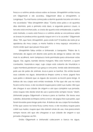 fresco e o sétimo ainda estava sobre as brasas. Utnapishtim então tocou em Gilgamesh e ele acordou. Gilgamesh disse a Utnapishtim, o Longínquo: "Eu mal havia começado a dormir quando tocaste em mim e me acordaste." Mas Utnapishtim disse: "Conta estes pães e vê quantos dias dormiste, pois o primeiro está duro, o segundo parece couro, o terceiro está encharcado, a crosta do quarto está embolorada, o quinto está mofado, o sexto está fresco e o sétimo ainda se encontrava sobre as brasas incandescentes quando toquei em ti e te acordei." Gilgamesh disse: "Oh, que farei, Utnapishtim, para onde irei? O ladrão da noite já se apoderou do meu corpo, a morte habita o meu espaço; encontro a morte onde quer que pouse meus pés." 
Utnapishtim falou então a Urshanabi, o barqueiro: "Pobre de ti, Urshanabi, de agora em diante este porto de abrigo te odeia; ele não mais te acolherá, nem tampouco terás permissão para atravessar estas águas. Vai, agora, banido destas margens. Mas este homem, a quem conduziste, trazendo-o aqui, cujo corpo está coberto de imundície e cujos membros perderam sua graça e encanto, tendo sido deteriorados peIo uso de peles de animais, leva-o para se banhar. Ele então lavará seus cabelos na água, deixando-os limpos como a neve; jogará fora suas peles e deixará que as águas do oceano as levem para longe. A beleza de seu corpo será então revelada. A fita que ele usa na testa ficará como nova, e ele receberá roupas para cobrir sua nudez. Até que ele chegue à sua cidade de origem e até que complete sua jornada, estas roupas não darão sinal de uso e parecerão sempre novas." Assim, Urshanabi pegou Gilgamesh e levou-o para se banhar. Ele lavou seus cabelos, deixando-os limpos como a neve; ele jogou fora suas peles, que foram levadas para longe pelo mar. A beleza de seu corpo foi revelada. A fita que usava na testa ficou como nova, e ele recebeu roupas para cobrir sua nudez, roupas que não dariam sinais de uso, mas pareceriam sempre novas até que ele chegasse a sua cidade de origem e sua jornada chegasse ao fim. 
Então Gilgamesh e Urshanabi colocaram o barco na água,  