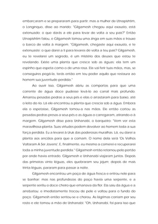 embarcaram e se prepararam para partir; mas a mulher de Utnapishtim, o Longínquo, disse ao marido: "Gilgamesh chegou aqui exausto, está extenuado; o que darás a ele para levar de volta a seu país?" Então Utnapishtim falou, e Gilgamesh tomou uma zinga em suas mãos e trouxe o barco de volta à margem. "Gilgamesh, chegaste aqui exausto, e te extenuaste; o que darei a ti para levares de volta a teu país? Gilgamesh, eu te revelarei um segredo, é um mistério dos deuses que estou te revelando. Existe uma planta que cresce sob as águas; ela tem um espinho que espeta como o de uma rosa. Ela vai ferir tuas mãos, mas, se conseguires pegá-la, terás então em teu poder aquilo que restaura ao homem sua juventude perdida." 
Ao ouvir isso, Gilgamesh abriu as comportas para que uma corrente de água doce pudesse levá-lo ao canal mais profundo. Amarrou pesadas pedras a seus pés e elas o arrastaram para baixo, até o leito do rio. Lá ele encontrou a planta que crescia sob a água. Embora ela o espetasse, Gilgamesh tomou-a nas mãos. Ele então cortou as pesadas pedras presas a seus pés e as águas o carregaram, atirando-o à margem. Gilgamesh disse para Urshanabi, o barqueiro: "Vem ver esta maravilhosa planta. Suas virtudes podem devolver ao homem toda a sua força perdida. Eu a levarei à Uruk das poderosas muralhas. Lá, eu darei a planta aos anciãos para que a comam. O nome dela será 'Os Velhos Voltaram A Ser Jovens'. E, finalmente, eu mesmo a comerei e recuperarei toda a minha juventude perdida." Gilgamesh então retornou pelo portão por onde havia entrado. Gilgamesh e Urshanabi viajaram juntos. Depois das primeiras vinte léguas, eles quebraram seu jejum; depois de mais trinta léguas, pararam para passar a noite. 
Gilgamesh encontrou um poço de água fresca e entrou nele para se banhar; mas nas profundezas do poço havia uma serpente, e a serpente sentiu o doce cheiro que emanava da flor. Ela saiu da água e a arrebatou; e imediatamente trocou de pele e voltou para o fundo do poço. Gilgamesh então sentou-se e chorou. As lágrimas corriam por seu rosto e ele tomou a mão de Urshanabi: "Oh, Urshanabi, foi para isso que  
