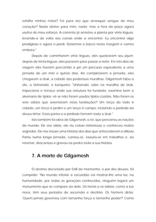 esfalfei minhas mãos? Foi para isto que arranquei sangue de meu coração? Nada obtive para mim, nada; mas a fera do poço agora usufrui do meu esforço. A corrente já arrastou a planta por vinte léguas, levando-a de volta aos canais onde a encontrei. Eu encontrei algo prodigioso e agora o perdi. Deixemos o barco nesta margem e vamos embora." 
Depois de caminharem vinte léguas, eles quebraram seu jejum; depois de trinta léguas, eles pararam para passar a noite. Em três dias de viagem eles haviam percorrido a pé um percurso equivalente a uma jornada de um mês e quinze dias. Ao completarem a jornada, eles chegaram a Uruk, a cidade das poderosas muralhas. Gilgamesh falou a ele, a Urshanabi, o barqueiro: "Urshanabi, sobe na muralha de Uruk, inspeciona o terraço onde sua estrutura foi fundada, examina bem a alvenaria de tijolos; vê se não foram usados tijolos cozidos. Não foram os sete sábios que assentaram estas fundações? Um terço do todo é cidade, um terço é jardim e um terço é campo, incluindo o períbolo da deusa Ishtar. Estas partes e o períbolo formam toda a Uruk." 
Isto também foi obra de Gilgamesh, o rei, que percorreu as nações do mundo. Ele era sábio, ele viu coisas misteriosas e conheceu muitos segredos. Ele nos trouxe uma história dos dias que antecederam o dilúvio. Partiu numa longa jornada, cansou-se, exauriu-se em trabalhos e, ao retornar, descansou e gravou na pedra toda a sua história. 
7. A morte de Gilgamesh 
O destino decretado por Enlil da montanha, o pai dos deuses, foi cumprido: "No mundo inferior a escuridão vai mostrar-lhe uma luz: na humanidade, por todas as gerações conhecidas, ninguém legará um monumento que se compare ao dele. Os heróis e os sábios, como a lua nova, têm seus períodos de ascensão e declínio. Os homens dirão: 'Quem jamais governou com tamanha força e tamanho poder?' Como  