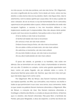 no mês escuro, no mês das sombras, sem ele não há luz. Oh, Gilgamesh, era este o significado de teu sonho. Foi-te dado um trono, reinar era teu destino; a vida eterna não era teu destino. Assim, não fiques triste, não te atormentes, nem te deixes oprimir por causa disso. Ele te deu o poder de atar e desatar, de ser as trevas e a luz da humanidade. Ele te concedeu supremacia sem paralelo sobre o povo, vitória nas batalhas de onde não escapam fugitivos; o sucesso é teu nas incursões militares e nos implacáveis assaltos por ti empreendidos. Mas não abuses deste poder; se justo com teus servos no palácio, faze justiça ante a face do Sol." 
O rei se deitou e não mais se levantara; 
O Senhor de Kullab não mais se levantará; 
Ele venceu o mal, ele não mais voltará; 
Embora tivesse braços fortes, ele não mais se levantará; 
Ele era sábio e tinha um belo rosto, ele não mais voltará; 
Ele adentrou a montanha, ele não mais voltará; 
Em seu leito fatídico ele jaz, ele não mais se levantará; 
De seu divã multicolorido ele não mais voltará. 
O povo da cidade, os grandes e os humildes, não estão em silêncio. Eles se lamentam em voz alta; toda a humanidade se lamenta em voz alta. O destino se cumpriu; como uma gazela apanhada num laço, como um peixe fisgado, ele jaz estirado sobre a cama. O desumano Namtar pesa sobre ele; Namtar, que não tem mão nem pé, que não bebe água nem come carne. 
Por Gilgamesh, filho de Ninsun, eles fizeram inúmeras oferendas; sua esposa querida, seu filho, sua concubina, seus músicos, seu bufão e todos os que pertenciam à sua casa; seus servos, seus camareiros, todos os que viviam no palácio fizeram inúmeras oferendas a Gilgamesh, filho de Ninsun, o coração de Uruk. Eles fizeram inúmeras oferendas a Ereshkigal, a Rainha dos Mortos, e a todos os deuses do inferno. A Namtar, que é o destino, eles fizeram oferendas. Pão para Neti, o Sentinela do Portão; pão para Ningizzida, o deus da serpente, o senhor da Arvore da  