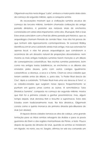 Gilgamesh escritos nesta língua "culta", embora a maior parte deles date do começo do segundo milênio, após a conquista semita. 
As escavações mostram que a civilização suméria arcaica do começo do terceiro milênio, também chamada civilização do antigo período dinástico, é posterior aos notáveis sinais de enchentes constatados em vários sítios importantes: entre eles, Shurrupak, Kish e Uruk. Estes sinais coincidem com o final do último período pré-histórico, que os arqueólogos chamam Período de Jemdet Nasr; mas não há provas de que tenham sido rigorosamente contemporâneos. Sir Leonard Wolley identificou em Ur uma catástrofe ainda mais antiga, mas sua extensão foi apenas local, e não há provas arqueológicas que corroborem a ocorrência de um desastre natural de proporções devastadoras; nem mesmo as mais antigas tradições sumérias fazem menção a um dilúvio de conseqüências catastróficas. Nos escritos sumérios posteriores, bem como nos antigos textos babilônicos, as enchentes e os dilúvios são enviados pelos deuses, junto com outros castigos igualmente catastróficos: a doença, a seca e a fome. Citam-se cinco cidades que teriam existido antes do dilúvio, e, para elas, "o Poder Real descia do Céu". Após a catástrofe, "O Poder Real mais uma vez desceu à Terra", e as cidades-estados que surgiram nessa época freqüentemente se punham em guerra umas contra as outras. A semi-histórica "Lista Dinástica Suméria", composta no começo do segundo milênio, mostra que Kish foi a primeira cidade a ganhar preeminência; mas, algum tempo depois, Uruk derrotou Kish e tirou-lhe a supremacia. Estes dois Estados eram tradicionalmente rivais. Na lista dinástica, Gilgamesh consta como o quinto monarca da primeira dinastia pós-diluviana de Uruk (ver abaixo). 
A riqueza destas cidades tornava-as alvo de cobiça, uma grande tentação para as tribos semitas selvagens da Arábia e para os povos guerreiros do Elam e das regiões montanhosas da Pérsia, a leste. Pouco depois da queda da dinastia de Uruk, quando os semitas se instalaram em Agade, no norte, seu rei, Sargão, afirmou ter sob seu comando um  