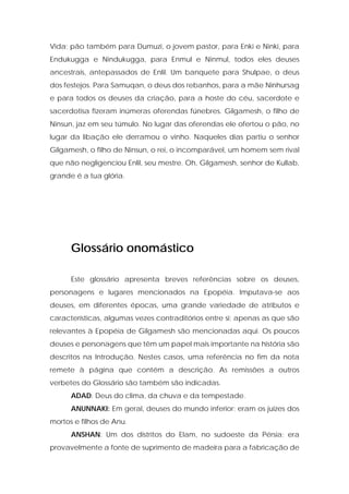 Vida; pão também para Dumuzi, o jovem pastor, para Enki e Ninki, para Endukugga e Nindukugga, para Enmul e Ninmul, todos eles deuses ancestrais, antepassados de Enlil. Um banquete para Shulpae, o deus dos festejos. Para Samuqan, o deus dos rebanhos, para a mãe Ninhursag e para todos os deuses da criação, para a hoste do céu, sacerdote e sacerdotisa fizeram inúmeras oferendas fúnebres. Gilgamesh, o filho de Ninsun, jaz em seu túmulo. No lugar das oferendas ele ofertou o pão, no lugar da libação ele derramou o vinho. Naqueles dias partiu o senhor Gilgamesh, o filho de Ninsun, o rei, o incomparável, um homem sem rival que não negligenciou Enlil, seu mestre. Oh, Gilgamesh, senhor de Kullab, grande é a tua glória. 
Glossário onomástico 
Este glossário apresenta breves referências sobre os deuses, personagens e lugares mencionados na Epopéia. Imputava-se aos deuses, em diferentes épocas, uma grande variedade de atributos e características, algumas vezes contraditórios entre si; apenas as que são relevantes à Epopéia de Gilgamesh são mencionadas aqui. Os poucos deuses e personagens que têm um papel mais importante na história são descritos na Introdução. Nestes casos, uma referência no fim da nota remete à página que contém a descrição. As remissões a outros verbetes do Glossário são também são indicadas. 
ADAD: Deus do clima, da chuva e da tempestade. 
ANUNNAKI: Em geral, deuses do mundo inferior; eram os juizes dos mortos e filhos de Anu. 
ANSHAN: Um dos distritos do Elam, no sudoeste da Pérsia; era provavelmente a fonte de suprimento de madeira para a fabricação de  