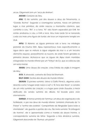 arcos. Gilgamesh tem um "arco de Anshan". 
ANTUM: Consorte de Anu. 
ANU: O An sumério; pai dos deuses e deus do firmamento, o "Grande Acima". Segundo a cosmogonia suméria, havia em primeiro lugar o mar primitivo, de onde nasceu a montanha cósmica, que continha o céu, "An", e a terra, "Ki"; eles foram separados por Enlil. An então arrebatou o céu, e Enlil a terra. Anu mais tarde foi se tornando cada vez mais uma figura de fundo; ele teve um importante templo em Uruk. 
APSU: O Abismo; as águas primevas sob a terra; na mitologia posterior do Enuma Elish, Apsu representava mais especificamente a água doce que se mistura à água salgada do mar e a um terceiro elemento aquoso, possivelmente as nuvens, de onde foram gerados os primeiros deuses. Achava-se que as águas de Apsu eram mantidas estagnadas no mundo inferior por um "feitiço" de Ea, que as colocou sob um sono mortal. 
ARURU: Uma deusa da criação; criou Enkidu da argila à imagem de Anu. 
AYA: A alvorada, consorte do Deus-Sol Shamash. 
BELIT-SHERI: Escriba dos deuses do mundo inferior. 
DILMUN: O paraíso sumério, talvez o Golfo Pérsico, algumas vezes descrito como "o lugar onde nasce o sol" e "A Terra dos Vivos"; o cenário de um mito sumério da criação, e o lugar para onde Ziusudra, o herói deificado da versão suméria do dilúvio, foi levado para viver eternamente. 
DUMUZI: A forma suméria de Tammuz; um deus da vegetação e da fertilidade, e por isso deus do mundo inferior; também chamado de "o Pastor" e "senhor dos oviários". Companheiro de Ningizzida "para toda a eternidade", ele guarda o portão do céu. No texto sumério "A Linhagem de Inanna", ele é apresentado como o marido da deusa Inanna, a correspondente suméria de Ishtar. Segundo a lista dinástica suméria, Gilgamesh descendia de "Dumuzi, um pastor".  
