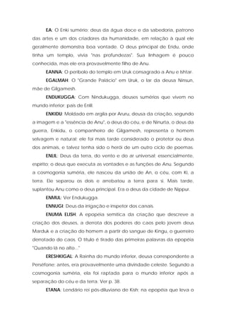 EA: O Enki sumério; deus da água doce e da sabedoria, patrono das artes e um dos criadores da humanidade, em relação à qual ele geralmente demonstra boa vontade. O deus principal de Eridu, onde tinha um templo, vivia "nas profundezas". Sua linhagem é pouco conhecida, mas ele era provavelmente filho de Anu. 
EANNA: O períbolo do templo em Uruk consagrado a Anu e Ishtar. 
EGALMAH: O "Grande Palácio" em Uruk, o lar da deusa Ninsun, mãe de Gilgamesh. 
ENDUKUGGA: Com Nindukugga, deuses sumérios que vivem no mundo inferior; pais de Enlil. 
ENKIDU: Moldado em argila por Aruru, deusa da criação, segundo a imagem e a "essência de Anu", o deus do céu, e de Ninurta, o deus da guerra, Enkidu, o companheiro de Gilgamesh, representa o homem selvagem e natural; ele foi mais tarde considerado o protetor ou deus dos animais, e talvez tenha sido o herói de um outro ciclo de poemas. ENLIL: Deus da terra, do vento e do ar universal; essencialmente, espírito; o deus que executa as vontades e as funções de Anu. Segundo a cosmogonia suméria, ele nasceu da união de An, o céu, com Ki, a terra. Ele separou os dois e arrebatou a terra para si. Mais tarde, suplantou Anu como o deus principal. Era o deus da cidade de Nippur. 
ENMUL: Ver Endukugga. 
ENNUGI: Deus da irrigação e inspetor dos canais. 
ENUMA ELISH: A epopéia semítica da criação que descreve a criação dos deuses, a derrota dos poderes do caos pelo jovem deus Marduk e a criação do homem a partir do sangue de Kingu, o guerreiro derrotado do caos. O título é tirado das primeiras palavras da epopéia "Quando lá no alto..." 
ERESHKIGAL: A Rainha do mundo inferior, deusa correspondente a Perséfone; antes, era provavelmente uma divindade celeste. Segundo a cosmogonia suméria, ela foi raptada para o mundo inferior após a separação do céu e da terra. Ver p. 38. 
ETANA: Lendário rei pós-diluviano de Kish; na epopéia que leva o  