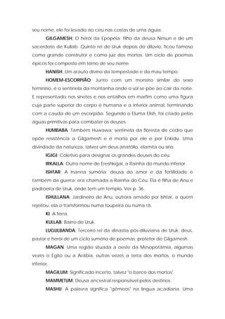 seu nome, ele foi levado ao céu nas costas de uma águia. 
GILGAMESH: O herói da Epopéia; filho da deusa Ninsun e de um sacerdote de Kullab. Quinto rei de Uruk depois do dilúvio, ficou famoso como grande construtor e como juiz dos mortos. Um ciclo de poemas épicos foi composto em torno de seu nome. 
HANISH: Um arauto divino da tempestade e do mau tempo. 
HOMEM-ESCORPIÃO: Junto com um monstro similar do sexo feminino, é o sentinela da montanha onde o sol se põe ao cair da noite. E representado nos sinetes e nos entalhos em marfim como uma figura cuja parte superior do corpo é humana e a inferior animal, terminando com a cauda de um escorpião. Segundo o Eluma Elish, foi criado pelas águas primitivas para combater os deuses. 
HUMBABA: Também Huwawa; sentinela da floresta de cedro que opõe resistência a Gilgamesh e é morto por ele e por Enkidu. Uma divindade da natureza, talvez um deus anatólio, elamita ou sírio. 
IGIGI: Coletivo para designar os grandes deuses do céu. 
IRKALLA: Outro nome de Ereshkigal, a Rainha do mundo inferior. 
ISHTAR: A Inanna suméria; deusa do amor e da fertilidade e também da guerra; era chamada a Rainha do Céu. Ela é filha de Anu e padroeira de Uruk, onde tem um templo. Ver p. 36. 
ISHULLANA: Jardineiro de Anu, outrora amado por Ishtar, a quem rejeitou; ela o transformou numa toupeira ou numa rã. 
Kl: A terra. 
KULLAB: Bairro de Uruk. 
LUGULBANDA: Terceiro rei da dinastia pós-diluviana de Uruk; deus, pastor e herói de um ciclo sumério de poemas; protetor de Gilgamesh. 
MAGAN: Uma região situada a oeste da Mesopotâmia, algumas vezes o Egito ou a Arábia, outras vezes a terra dos mortos, o mundo inferior. 
MAGILUM: Significado incerto, talvez "o barco dos mortos". 
MAMMETUM: Deusa ancestral responsável pelos destinos. 
MASHU: A palavra significa "gêmeos" na língua acadiana. Uma  