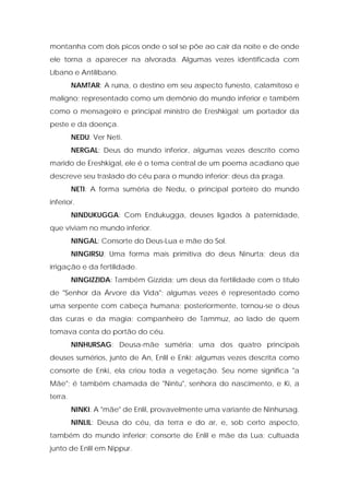 montanha com dois picos onde o sol se põe ao cair da noite e de onde ele torna a aparecer na alvorada. Algumas vezes identificada com Líbano e Antilíbano. 
NAMTAR: A ruína, o destino em seu aspecto funesto, calamitoso e maligno; representado como um demônio do mundo inferior e também como o mensageiro e principal ministro de Ereshkigal; um portador da peste e da doença. 
NEDU: Ver Neti. 
NERGAL: Deus do mundo inferior, algumas vezes descrito como marido de Ereshkigal, ele é o tema central de um poema acadiano que descreve seu traslado do céu para o mundo inferior; deus da praga. 
NETI: A forma suméria de Nedu, o principal porteiro do mundo inferior. 
NINDUKUGGA: Com Endukugga, deuses ligados à paternidade, que viviam no mundo inferior. 
NINGAL: Consorte do Deus-Lua e mãe do Sol. 
NINGIRSU: Uma forma mais primitiva do deus Ninurta; deus da irrigação e da fertilidade. 
NINGIZZIDA: Também Gizzida; um deus da fertilidade com o título de "Senhor da Árvore da Vida"; algumas vezes é representado como uma serpente com cabeça humana; posteriormente, tornou-se o deus das curas e da magia; companheiro de Tammuz, ao lado de quem tomava conta do portão do céu. 
NINHURSAG: Deusa-mãe suméria; uma dos quatro principais deuses sumérios, junto de An, Enlil e Enki; algumas vezes descrita como consorte de Enki, ela criou toda a vegetação. Seu nome significa "a Mãe"; é também chamada de "Nintu", senhora do nascimento, e Ki, a terra. 
NINKI: A "mãe" de Enlil, provavelmente uma variante de Ninhursag. 
NINLIL: Deusa do céu, da terra e do ar, e, sob certo aspecto, também do mundo inferior; consorte de Enlil e mãe da Lua; cultuada junto de Enlil em Nippur.  