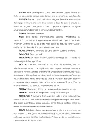 NINSUN: Mãe de Gilgamesh, uma deusa menor cujo lar ficava em Uruk; era conhecida por sua sabedoria, e era a consorte de Lugulbanda. 
NINURTA: Forma posterior do deus Ningirsu. Deus das nascentes e da irrigação, Ninurta era também guerreiro e deus da guerra, arauto e o vento sul. Segundo um poema, ele no passado represou as águas amargas do mundo inferior e venceu vários monstros. 
NISABA: Deusa dos cereais. 
NISIR: Este nome provavelmente significa "Montanha da Salvação"; o topônimo é algumas vezes identificado com a cordilheira Pir Oman Gudrun, ao sul da parte mais baixa de Zab, ou com o Ararat, região montanhosa bíblica ao norte do Lago Van. 
PUZUR-AMURRI: O timoneiro de Utna-pishtim durante o dilúvio. 
SAMUQAN: Deus do gado. 
SETE SÁBIOS: Os sábios que trouxeram a civilização às sete cidades mais antigas da Mesopotâmia. 
SHAMASH: O Utu sumério; o sol; para os sumérios, ele era principalmente o juiz e o legislador, com alguns atributos ligados à fertilidade. Para os semitas, era também um guerreiro vitorioso, o deus da sabedoria, o filho de Sin e um deus "mais eminente e poderoso" que seu pai. Shamash era irmão e mando de Ishtar. E representado com o serrote com o qual corta suas decisões. Nos poemas, o nome "Shamash" pode estar se referindo ao deus ou simplesmente ao sol. 
SHULLAT: Um arauto divino das tempestades e do mau tempo. 
SHULPAE: Divindade que presidia banquetes e festejos. 
SHURRUPAK: A moderna Fará, que fica vinte e nove quilômetros a noroeste de Uruk; uma das cidades mais antigas da Mesopotâmia e uma das cinco apontadas pelos sumérios como tendo existido antes do dilúvio. O lar do herói da história do dilúvio. 
SIDURI: Entidade divina que preparava o vinho e a cerveja: ela vive à beira do mar (talvez no Mediterrâneo), no jardim do sol. Seu nome na língua hurriana significa "mulher jovem"; Siduri pode ser também uma forma variante da deusa Ishtar.  