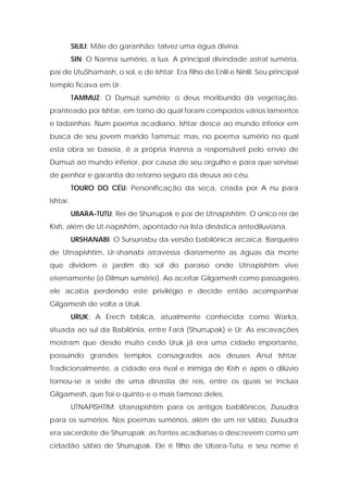 SILILI: Mãe do garanhão; talvez uma égua divina. 
SIN: O Nanna sumério, a lua. A principal divindade astral suméria, pai de UtuShamash, o sol, e de Ishtar. Era filho de Enlil e Ninlil. Seu principal templo ficava em Ur. 
TAMMUZ: O Dumuzi sumério; o deus moribundo da vegetação, pranteado por Ishtar, em torno do qual foram compostos vários lamentos e ladainhas. Num poema acadiano, Ishtar desce ao mundo inferior em busca de seu jovem marido Tammuz; mas, no poema sumério no qual esta obra se baseia, é a própria Inanna a responsável pelo envio de Dumuzi ao mundo inferior, por causa de seu orgulho e para que servisse de penhor e garantia do retorno seguro da deusa ao céu. 
TOURO DO CÉU: Personificação da seca, criada por A nu para Ishtar. 
UBARA-TUTU: Rei de Shurrupak e pai de Utnapishtim. O único rei de Kish, além de Ut-napishtim, apontado na lista dinástica antediluviana. 
URSHANABI: O Sursunabu da versão babilônica arcaica. Barqueiro de Utnapishtim, Ur-shanabi atravessa diariamente as águas da morte que dividem o jardim do sol do paraíso onde Utnapishtim vive eternamente (o Dilmun sumério). Ao aceitar Gilgamesh como passageiro, ele acaba perdendo este privilégio e decide então acompanhar Gilgamesh de volta a Uruk. 
URUK: A Erech bíblica, atualmente conhecida como Warka, situada ao sul da Babilônia, entre Fará {Shurrupak) e Ur. As escavações mostram que desde muito cedo Uruk já era uma cidade importante, possuindo grandes templos consagrados aos deuses Anut Ishtar. Tradicionalmente, a cidade era rival e inimiga de Kish e após o dilúvio tornou-se a sede de uma dinastia de reis, entre os quais se incluía Gilgamesh, que foi o quinto e o mais famoso deles. 
UTNAPISHTIM: Utanapishtim para os antigos babilônicos, Ziusudra para os sumérios. Nos poemas sumérios, além de um rei sábio, Ziusudra era sacerdote de Shurrupak; as fontes acadianas o descrevem como um cidadão sábio de Shurrupak. Ele é filho de Ubara-Tutu, e seu nome é  