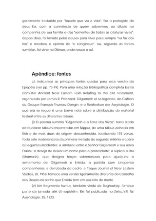 geralmente traduzido por "Aquele que viu a vida". Era o protegido do deus Ea, com a conivência de quem sobreviveu ao dilúvio na companhia de sua família e das "sementes de todas as criaturas vivas"; depois disso, foi levado pelos deuses para viver para sempre "na foz dos rios" e recebeu o epíteto de "o Longínquo"; ou, segundo as fontes sumérias, foi viver no Dilmun, onde nasce o sol. 
Apêndice: fontes 
Já indicamos as principais fontes usadas para esta versão da Epopéia (ver pp. 73-79). Para uma relação bibliográfica completa basta consultar Ancient Near Eastern Texts Relating to the Old Testament, organizado por James B. Pritchard; Gilgamesh et sa legende, do Cahiers du Groupe François-Thureau-Dangin; e o Reallexikon der Assyriologie. O que ora se segue é uma breve nota sobre a distribuição do material textual entre as diferentes tábuas. 
(i) O poema sumério "Gilgamesh e a Terra dos Vivos"; texto tirado de quatorze tábuas encontradas em Nippur, de uma tábua achada em Kish e de mais duas de origem desconhecida, totalizando 175 versos. Todo este material data da primeira metade do segundo milênio e cobre os seguintes incidentes: a amizade entre o Senhor Gilgamesh e seu servo Enkidu; o desejo de deixar um nome para a posteridade; a súplica a Utu (Shamash), que designa forças sobrenaturais para ajudá-los; o armamento de Gilgamesh e Enkidu; a partida com cinqüenta companheiros; a derrubada do cedro; a fraque Journal of Near Eastern Studies, 28, 1958, fornece uma versão ligeiramente diferente do Conselho dos Deuses no sonho que Enkidu tem em seu leito de morte. 
(v) Um fragmento hurrita, também vindo de Boghazköy, fornece parte da jornada até Ut-napishtim. Ele foi publicado no Zeitschrift für Assyriologie, 35, 1923.  