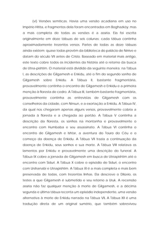 (vi) Versões semíticas. Havia uma versão acadiana em uso no Império Hitita, e fragmentos dela foram encontrados em Boghazköy; mas a mais completa de todas as versões é a assíria. Ela foi escrita originalmente em doze tábuas de seis colunas; cada tábua continha aproximadamente trezentos versos. Partes de todas as doze tábuas ainda existem; quase todas provêm da biblioteca do palácio de Nínive e datam do século VII antes de Cristo. Baseado em material mais antigo, este texto cobre todos os incidentes da história até o retorno da busca de Utna-pishtim. O material está dividido da seguinte maneira: na Tábua I, as descrições de Gilgamesh e Enkidu, até o fim do segundo sonho de Gilgamesh sobre Enkidu. A Tábua II, bastante fragmentária, provavelmente continha o encontro de Gilgamesh e Enkidu e a primeira menção à floresta de cedro. A Tábua III, também bastante fragmentária, provavelmente continha as entrevistas de Gilgamesh com os conselheiros da cidade, com Ninsun, e a exortação a Enkidu. A Tábua IV, da qual nos chegaram apenas alguns versos, provavelmente cobria a jornada à floresta e a chegada ao portão. A Tábua V continha a descrição da floresta, os sonhos na montanha e provavelmente o encontro com Humbaba e seu assassinato. A Tábua VI continha o encontro de Gilgamesh e Ishtar, a aventura do Touro do Céu e o começo da doença de Enkidu. A Tábua VII trazia a continuação da doença de Enkidu, seus sonhos e sua morte. A Tábua VIII relatava os lamentos por Enkidu e provavelmente uma descrição do funeral. A Tábua IX cobre a jornada de Gilgamesh em busca de Utnapishtim até o encontro com Siduri. A Tábua X cobre o episódio de Siduri, o encontro com Urshanabi e Utnapishtim. A Tábua XI é a mais completa e mais bem preservada de todas, com trezentas linhas. Ela descreve o Dilúvio, os testes a que Gilgamesh é submetido e seu retorno a Uruk. A recensão assíria não faz qualquer menção à morte de Gilgamesh, e a décima segunda e última tábua reconta um episódio independente, uma versão alternativa à morte de Enkidu narrada na Tábua VIL A Tábua XII é uma tradução direta de um original sumério, que também sobreviveu  