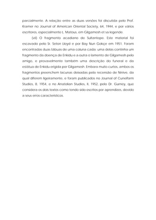 parcialmente. A relação entre as duas versões foi discutida pelo Prof. Kramer no Journal of American Oriental Society, 64, 1944, e por vários escritores, especialmente L. Matous, em Gilgamesh et sa legende. 
(vii) O fragmento acadiano de Sultantepe. Este material foi escavado pelo Sr. Seton Lloyd e por Bay Nun Gokçe em 1951. Foram encontradas duas tábuas de uma coluna cada; uma delas continha um fragmento da doença de Enkidu e a outra o lamento de Gilgamesh pelo amigo, e provavelmente também uma descrição do funeral e da estátua de Enkidu erigida por Gilgamesh. Embora muito curtos, ambos os fragmentos preenchem lacunas deixadas pela recensão de Nínive, da qual diferem ligeiramente, e foram publicados no Journal of Cuneiform Studies, 8, 1954, e no Anatolian Studies, II, 1952, pelo Dr. Gurney, que considera os dois textos como tendo sido escritos por aprendizes, devido a seus erros característicos. 