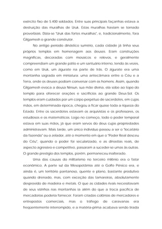 exército fixo de 5.400 soldados. Entre suas principais façanhas estava a destruição das muralhas de Uruk. Estas muralhas haviam se tornado proverbiais. Dizia-se "Uruk das fortes muralhas", e, tradicionalmente, fora Gilgamesh o grande construtor. 
No antigo período dinástico sumério, cada cidade já tinha seus próprios templos em homenagem aos deuses. Eram construções magníficas, decoradas com mosaicos e relevos, e geralmente compreendiam um grande pátio e um santuário interno, tendo às vezes, como em Uruk, um zigurate na parte de trás. O zigurate era uma montanha sagrada em miniatura: uma antecâmara entre o Céu e a Terra, onde os deuses podiam conversar com os homens. Assim, quando Gilgamesh evoca a deusa Ninsun, sua mãe divina, ela sobe ao topo do templo para oferecer orações e sacrifícios ao grande Deus-Sol. Os templos eram cuidados por um corpo perpétuo de sacerdotes, em cujas mãos, em determinada época, chegou a ficar quase toda a riqueza do Estado. Entre os sacerdotes estavam os arquivistas e os professores, os estudiosos e os matemáticos. Logo no começo, todo o poder temporal estava em suas mãos, já que eram servos do deus cujas propriedades administravam. Mais tarde, um único indivíduo passou a ser o "locatário da fazenda" ou o zelador, até o momento em que o "Poder Real desceu do Céu", quando o poder foi secularizado, e as dinastias reais, de aspecto agressivo e competitivo, passaram a suceder-se umas às outras. O grande prestígio dos templos, porém, permaneceu inalterado. 
Uma das causas do militarismo no terceiro milênio era o fator econômico. A parte sul da Mesopotâmia até o Golfo Pérsico era, e ainda é, um território pantanoso, quente e plano, bastante produtivo quando drenado, mas, com exceção das tamareiras, absolutamente desprovido de madeira e metais. O que as cidades rivais necessitavam de seus vizinhos nas montanhas ia além do que a troca pacífica de mercadorias poderia fornecer. Foram criadas colônias de mercadores e entrepostos comerciais, mas o tráfego de caravanas era freqüentemente interrompido, e a matéria-prima acabava sendo tirada  
