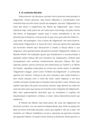 4. O contexto literário 
Sobreviveram da literatura sumária cinco poemas relacionados a Gilgamesh. Destes poemas, dois foram utilizados e combinados com material mais recente nesta versão da epopéia; são eles "Gilgamesh e a Terra dos Vivos" e fragmentos da "Morte de Gilgamesh", que, como sabemos hoje, fazia parte de um texto bem mais longo, de pelo menos 450 linhas. A linguagem usada aqui é muito semelhante à de um lamento por Ur-Nammu, monarca de Ur que viveu por volta de 2100 a.C., cujo texto, de passagem, cita o nome de Gilgamesh. Um outro poema, enfocando "Gilgamesh e o Touro do Céu", está por detrás dos episódios da recensão ninivita que descrevem o insulto à Deusa Ishtar e sua vingança. Uma grande parte do poema sumério "Gilgamesh, Enkidu e o Mundo Inferior" foi traduzida quase que literalmente e acrescentada à epopéia assíria (Tábua XII) sem tentativa de adaptação, embora seja incompatível com eventos anteriormente descritos (Tábua VII). Este adendo, porém, parece fornecer uma alternativa ao "Sonho" e à "Morte de Enkidu", episódios colocados no centro da versão assíria. O episódio "Gilgamesh e Agga", assim como "A Morte de Gilgamesh", é conhecido apenas em sumério. Tratava-se de uma narrativa não muito heróica e sem muita relação com o resto do texto, sobre disputas e um leve conflito armado envolvendo os Estados rivais de Kish e Uruk. Embora seu espírito seja típico de parte da poesia suméria, foge demais ao estilo do resto da obra para que possa ser incluído numa "Epopéia de Gilgamesh". Não seria surpreendente descobrir que os estudiosos e copistas de Assurbanipal o rejeitaram, embora, é claro, talvez desconhecessem sua existência. 
A história do Dilúvio não fazia parte do ciclo de Gilgamesh na literatura suméria; era um poema independente que tinha no papel de Noé um herói chamado Ziusudra, nome que significa "ele viu a vida". Há também um "Dilúvio" babilônico arcaico, datando da primeira metade do segundo milênio, no qual o herói chama-se Atrahasis. Neste poema, a  