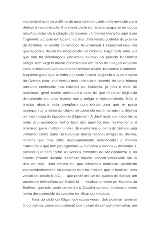 enchente é apenas a última de uma série de catástrofes enviadas para destruir a humanidade. A primeira parte da história ocupa-se de outros assuntos, incluindo a criação do homem. Já fizemos menção aqui a um fragmento achado em Uga-rit, na Síria. Uma versão posterior do poema de Atrahasis foi escrita no reino de Assurbanipal. É impossível dizer em que época o dilúvio foi incorporado ao ciclo de Gilgamesh, uma vez que não há informações suficientes relativas ao período babilônico antigo. Têm surgido muitas controvérsias em torno da relação existente entre o dilúvio do Gênesis e o dos escritores assírios, babilônios e sumérios. A opinião geral que se tinha até certa época, segundo a qual o relato do Gênesis seria uma versão mais refinada e recente de uma história bastante conhecida nas cidades da Babilônia, já não é mais de aceitação geral; muitos sustentam a idéia de que tenha se originado diretamente de uma história muito antiga e independente. Não é preciso abordar esta complexa controvérsia para que se possa acompanhar o relato do dilúvio tal como ele nos é narrado na décima primeira tábua da Epopéia de Gilgamesh. A decifração de novos textos pode vir a esclarecer melhor toda esta questão, mas, no momento, é provável que a melhor maneira de avaliarmos o relato do Gênesis seja utilizando como pano de fundo as muitas histórias antigas de dilúvios, histórias que não estão necessariamente relacionadas à mesma catástrofe e que têm protagonistas — humanos e divinos — diferentes. E possível que nem todas as versões correntes na Mesopotâmia e no Oriente Próximo durante o terceiro milênio tenham sobrevivido até os dias de hoje. Uma mostra de que diferentes narrativas persistiram independentemente no passado está no fato de que o herói de uma versão do século III a.C. — que pode até ser de autoria de Beroso, um sacerdote helenófono da Babilônia — recebeu o nome de Xisuthros ou Sisuthros, que não pode ser senão o Ziusudra sumério, embora o nome tenha desaparecido das versões semíticas conhecidas. 
Fora do ciclo de Gilgamesh sobreviveram dois poemas sumérios (incompletos, como de costume) que tratam de um certo Enmerkar, um  