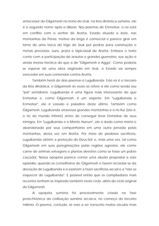 antecessor de Gilgamesh no trono de Uruk; na lista dinástica suméria, ele é o segundo nome após o dilúvio. Nos poemas de Enmerkar, o rei está em conflito com o senhor de Aratta, Estado situado a leste, nas montanhas da Pérsia. motivo da briga é comercial e parece girar em torno de uma troca do trigo de Uruk por pedras para construção e metais preciosos, ouro, prata e lápis-lazúli de Aratta. Embora o texto conte com a participação de arautos e grandes guerreiros, sua ação é ainda menos heróica do que a de "Gilgamesh e Agga". Como poderia se esperar de uma obra originada em Uruk, o Estado sai sempre vencedor em suas contendas contra Aratta. 
Também herói de dois poemas é Lugulbanda. Este rei é o terceiro da lista dinástica, e Gilgamesh às vezes se refere a ele como sendo seu "pai" semidivino. Lugulbanda é uma figura mais interessante do que Enmerkar e, como Gilgamesh, é um viajante. Em "Lugulbanda e Enmerkar", ele é vassalo e paladino deste último. Também como Gilgamesh, Lugulbanda atravessa grandes montanhas e o rio Kur (isto é, o rio do mundo inferior) antes de conseguir livrar Enmerkar de seus inimigos. Em "Lugulbanda e o Monte Hurrum", ele é dado como morto e abandonado por seus companheiros em uma outra jornada pelas montanhas, desta vez em Aratta. Por meio de piedosos sacrifícios, Lugulbanda obtém a proteção do Deus-Sol; e, mais uma vez, tal como Gilgamesh em suas peregrinações pelas regiões agrestes, ele come carne de animais selvagens e plantas silvestres como se fosse um pobre caçador. Nossa epopéia parece conter uma alusão proposital a este episódio, quando os conselheiros de Gilgamesh o fazem recordar-se da devoção de Lugulbanda e o exortam a fazer sacrifícios ao sol e a "não se esquecer de Lugulbanda". E possível então que os compiladores mais recentes tenham se inspirado também neste ciclo, além do ciclo original de Gilgamesh. 
A epopéia suméria foi provavelmente criada na fase proto-histórica da civilização suméria arcaica, no começo do terceiro milênio. O poema, contudo, só veio a ser transcrito muitos séculos mais  