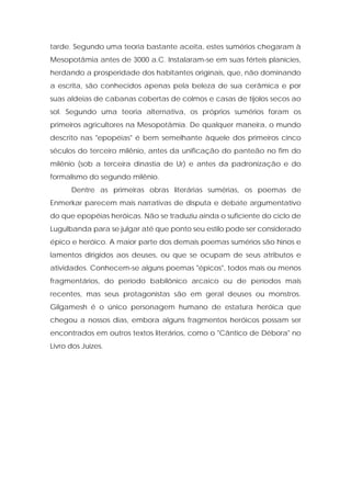 tarde. Segundo uma teoria bastante aceita, estes sumérios chegaram à Mesopotâmia antes de 3000 a.C. Instalaram-se em suas férteis planícies, herdando a prosperidade dos habitantes originais, que, não dominando a escrita, são conhecidos apenas pela beleza de sua cerâmica e por suas aldeias de cabanas cobertas de colmos e casas de tijolos secos ao sol. Segundo uma teoria alternativa, os próprios sumérios foram os primeiros agricultores na Mesopotâmia. De qualquer maneira, o mundo descrito nas "epopéias" é bem semelhante àquele dos primeiros cinco séculos do terceiro milênio, antes da unificação do panteão no fim do milênio (sob a terceira dinastia de Ur) e antes da padronização e do formalismo do segundo milênio. 
Dentre as primeiras obras literárias sumérias, os poemas de Enmerkar parecem mais narrativas de disputa e debate argumentativo do que epopéias heróicas. Não se traduziu ainda o suficiente do ciclo de Lugulbanda para se julgar até que ponto seu estilo pode ser considerado épico e heróico. A maior parte dos demais poemas sumérios são hinos e lamentos dirigidos aos deuses, ou que se ocupam de seus atributos e atividades. Conhecem-se alguns poemas "épicos", todos mais ou menos fragmentários, do período babilônico arcaico ou de períodos mais recentes, mas seus protagonistas são em geral deuses ou monstros. Gilgamesh é o único personagem humano de estatura heróica que chegou a nossos dias, embora alguns fragmentos heróicos possam ser encontrados em outros textos literários, como o "Cântico de Débora" no Livro dos Juizes.  