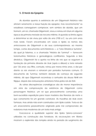 5. O herói da Epopéia 
As dúvidas quanto à existência de um Gilgamesh histórico não afetam seriamente a nossa fruição da epopéia; mas recentemente" os estudiosos conseguiram comprovar, sem sombra de dúvida, que um homem, um rei, chamado Gilgamesh, viveu e reinou em Uruk em alguma época da primeira metade do terceiro milênio. A questão se limita agora a determinar se ele viveu por volta do ano 2700 a.C. ou uns cem anos mais tarde. Foram encontrados em vasos e tijolos os nomes dos antecessores de Gilgamesh e de seus contemporâneos; ao mesmo tempo, certos documentos semi-históricos — a "Lista Dinástica Suméria", da qual já falamos, e a chamada "História de Tummul" — fornecem testemunhos históricos e genealógicos conflitantes. Segundo a lista dinástica, Gilgamesh foi o quinto na linha de reis que se seguiram à fundação da primeira dinastia de Uruk (após o dilúvio) e teria reinado por 126 anos; seu filho, contudo, reinou por meros trinta anos, e daí por diante os reis viveram e reinaram por períodos humanos comuns. O documento de Tummul, também datado do começo do segundo milênio, diz que Gilgamesh reconstruiu o santuário da deusa Ninlil em Nippur, depois das restaurações anteriores feitas pelos reis de Kish. 
As várias discrepâncias cronológicas são de menor importância em vista da comprovação da existência de Gilgamesh como personagem histórico: um rei que provavelmente comandou uma bem-sucedida expedição para trazer madeira das florestas do norte e que certamente foi um grande construtor. As muralhas de Uruk eram famosas, mas ainda não eram construídas com tijolo cozido. Trata-se de um anacronismo possivelmente originado pela má compreensão de redatores mais modernos de um texto mais antigo. 
Evocava-se a qualidade superior dos tijolos "plano-convexos" utilizados na construção das fortalezas. As escavações em Warka mostram o esplendor dos templos ainda no período do surgimento da  
