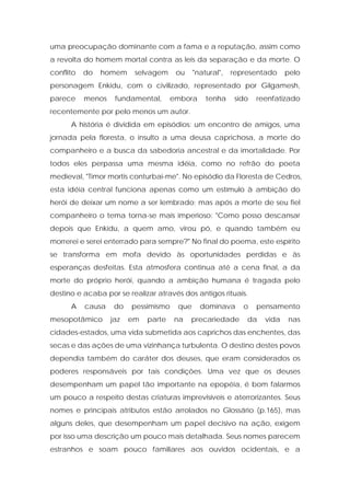 uma preocupação dominante com a fama e a reputação, assim como a revolta do homem mortal contra as leis da separação e da morte. O conflito do homem selvagem ou "natural", representado pelo personagem Enkidu, com o civilizado, representado por Gilgamesh, parece menos fundamental, embora tenha sido reenfatizado recentemente por pelo menos um autor. 
A história é dividida em episódios: um encontro de amigos, uma jornada pela floresta, o insulto a uma deusa caprichosa, a morte do companheiro e a busca da sabedoria ancestral e da imortalidade. Por todos eles perpassa uma mesma idéia, como no refrão do poeta medieval, "Timor mortis conturbai-me". No episódio da Floresta de Cedros, esta idéia central funciona apenas como um estímulo à ambição do herói de deixar um nome a ser lembrado; mas após a morte de seu fiel companheiro o tema torna-se mais imperioso: "Como posso descansar depois que Enkidu, a quem amo, virou pó, e quando também eu morrerei e serei enterrado para sempre?" No final do poema, este espírito se transforma em mofa devido às oportunidades perdidas e às esperanças desfeitas. Esta atmosfera continua até a cena final, a da morte do próprio herói, quando a ambição humana é tragada pelo destino e acaba por se realizar através dos antigos rituais. 
A causa do pessimismo que dominava o pensamento mesopotâmico jaz em parte na precariedade da vida nas cidades-estados, uma vida submetida aos caprichos das enchentes, das secas e das ações de uma vizinhança turbulenta. O destino destes povos dependia também do caráter dos deuses, que eram considerados os poderes responsáveis por tais condições. Uma vez que os deuses desempenham um papel tão importante na epopéia, é bom falarmos um pouco a respeito destas criaturas imprevisíveis e aterrorizantes. Seus nomes e principais atributos estão arrolados no Glossário (p.165), mas alguns deles, que desempenham um papel decisivo na ação, exigem por isso uma descrição um pouco mais detalhada. Seus nomes parecem estranhos e soam pouco familiares aos ouvidos ocidentais, e a  