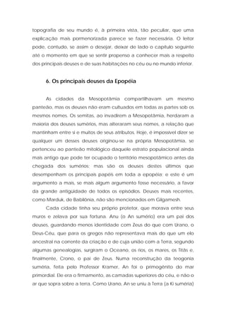 topografia de seu mundo é, à primeira vista, tão peculiar, que uma explicação mais pormenorizada parece se fazer necessária. O leitor pode, contudo, se assim o desejar, deixar de lado o capítulo seguinte até o momento em que se sentir propenso a conhecer mais a respeito dos principais deuses e de suas habitações no céu ou no mundo inferior. 
6. Os principais deuses da Epopéia 
As cidades da Mesopotâmia compartilhavam um mesmo panteão, mas os deuses não eram cultuados em todas as partes sob os mesmos nomes. Os semitas, ao invadirem a Mesopotâmia, herdaram a maioria dos deuses sumérios, mas alteraram seus nomes, a relação que mantinham entre si e muitos de seus atributos. Hoje, é impossível dizer se qualquer um desses deuses originou-se na própria Mesopotâmia, se pertenceu ao panteão mitológico daquele estrato populacional ainda mais antigo que pode ter ocupado o território mesopotâmico antes da chegada dos sumérios; mas são os deuses destes últimos que desempenham os principais papéis em toda a epopéia; e este é um argumento a mais, se mais algum argumento fosse necessário, a favor da grande antigüidade de todos os episódios. Deuses mais recentes, como Marduk, de Babilônia, não são mencionados em Gilgamesh. 
Cada cidade tinha seu próprio protetor, que morava entre seus muros e zelava por sua fortuna. Anu (o An sumério) era um pai dos deuses, guardando menos identidade com Zeus do que com Urano, o Deus-Céu, que para os gregos não representava mais do que um elo ancestral na corrente da criação e de cuja união com a Terra, segundo algumas genealogias, surgiram o Oceano, os rios, os mares, os Titãs e, finalmente, Crono, o pai de Zeus. Numa reconstrução da teogonia suméria, feita pelo Professor Kramer, An foi o primogênito do mar primordial. Ele era o firmamento, as camadas superiores do céu, e não o ar que sopra sobre a terra. Como Urano, An se uniu à Terra (a Ki suméria)  