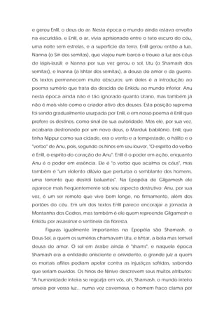 e gerou Enlil, o deus do ar. Nesta época o mundo ainda estava envolto na escuridão, e Enlil, o ar, vivia aprisionado entre o teto escuro do céu, uma noite sem estrelas, e a superfície da terra. Enlil gerou então a lua, Nanna (o Sin dos semitas), que viajou num barco e trouxe a luz aos céus de lápis-lazúli; e Nanna por sua vez gerou o sol, Utu (o Shamash dos semitas), e Inanna (a Ishtar dos semitas), a deusa do amor e da guerra. Os textos permanecem muito obscuros; um deles é a introdução ao poema sumério que trata da descida de Enkidu ao mundo inferior. Anu nesta época ainda não é tão ignorado quanto Urano, mas também já não é mais visto como o criador ativo dos deuses. Esta posição suprema foi sendo gradualmente usurpada por Enlil, e em nosso poema é Enlil que profere os destinos, como sinal de sua autoridade. Mas ele, por sua vez, acabaria destronado por um novo deus, o Marduk babilônio. Enlil, que tinha Nippur como sua cidade, era o vento e a tempestade, o hálito e o "verbo" de Anu, pois, segundo os hinos em seu louvor, "O espírito do verbo é Enlil, o espírito do coração de Anu". Enlil é o poder em ação, enquanto Anu é o poder em essência. Ele é "o verbo que acalma os céus", mas também é "um violento dilúvio que perturba o semblante dos homens, uma torrente que destrói baluartes". Na Epopéia de Gilgamesh ele aparece mais freqüentemente sob seu aspecto destrutivo; Anu, por sua vez, é um ser remoto que vive bem longe, no firmamento, além dos portões do céu. Em um dos textos Enlil parece encorajar a jornada à Montanha dos Cedros, mas também é ele quem repreende Gilgamesh e Enkidu por assassinar o sentinela da floresta. 
Figuras igualmente importantes na Epopéia são Shamash, o Deus-Sol, a quem os sumérios chamavam Utu, e Ishtar, a bela mas terrível deusa do amor. O sol em árabe ainda é "shams", e naquela época Shamash era a entidade onisciente e onividente, o grande juiz a quem os mortais aflitos podiam apelar contra as injustiças sofridas, sabendo que seriam ouvidos. Os hinos de Nínive descrevem seus muitos atributos: "A humanidade inteira se regozija em vós, oh, Shamash, o mundo inteiro anseia por vossa luz... numa voz cavernosa, o homem fraco clama por  