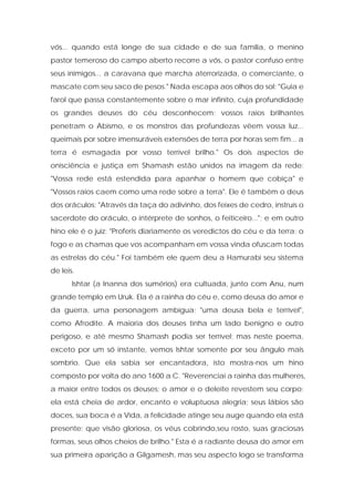 vós... quando está longe de sua cidade e de sua família, o menino pastor temeroso do campo aberto recorre a vós, o pastor confuso entre seus inimigos... a caravana que marcha aterrorizada, o comerciante, o mascate com seu saco de pesos." Nada escapa aos olhos do sol: "Guia e farol que passa constantemente sobre o mar infinito, cuja profundidade os grandes deuses do céu desconhecem; vossos raios brilhantes penetram o Abismo, e os monstros das profundezas vêem vossa luz... queimais por sobre imensuráveis extensões de terra por horas sem fim... a terra é esmagada por vosso terrível brilho." Os dois aspectos de onisciência e justiça em Shamash estão unidos na imagem da rede: "Vossa rede está estendida para apanhar o homem que cobiça" e "Vossos raios caem como uma rede sobre a terra". Ele é também o deus dos oráculos: "Através da taça do adivinho, dos feixes de cedro, instruís o sacerdote do oráculo, o intérprete de sonhos, o feiticeiro..."; e em outro hino ele é o juiz: "Proferis diariamente os veredictos do céu e da terra; o fogo e as chamas que vos acompanham em vossa vinda ofuscam todas as estrelas do céu." Foi também ele quem deu a Hamurabi seu sistema de leis. 
Ishtar (a Inanna dos sumérios) era cultuada, junto com Anu, num grande templo em Uruk. Ela é a rainha do céu e, como deusa do amor e da guerra, uma personagem ambígua; "uma deusa bela e terrível", como Afrodite. A maioria dos deuses tinha um lado benigno e outro perigoso, e até mesmo Shamash podia ser terrível; mas neste poema, exceto por um só instante, vemos Ishtar somente por seu ângulo mais sombrio. Que ela sabia ser encantadora, isto mostra-nos um hino composto por volta do ano 1600 a.C. "Reverenciai a rainha das mulheres, a maior entre todos os deuses; o amor e o deleite revestem seu corpo; ela está cheia de ardor, encanto e voluptuosa alegria; seus lábios são doces, sua boca é a Vida, a felicidade atinge seu auge quando ela está presente; que visão gloriosa, os véus cobrindo,seu rosto, suas graciosas formas, seus olhos cheios de brilho." Esta é a radiante deusa do amor em sua primeira aparição a Gilgamesh, mas seu aspecto logo se transforma  