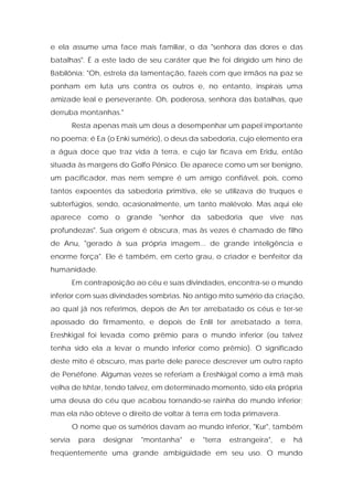 e ela assume uma face mais familiar, o da "senhora das dores e das batalhas". É a este lado de seu caráter que lhe foi dirigido um hino de Babilônia: "Oh, estrela da lamentação, fazeis com que irmãos na paz se ponham em luta uns contra os outros e, no entanto, inspirais uma amizade leal e perseverante. Oh, poderosa, senhora das batalhas, que derruba montanhas." 
Resta apenas mais um deus a desempenhar um papel importante no poema; é Ea (o Enki sumério), o deus da sabedoria, cujo elemento era a água doce que traz vida à terra, e cujo lar ficava em Eridu, então situada às margens do Golfo Pérsico. Ele aparece como um ser benigno, um pacificador, mas nem sempre é um amigo confiável, pois, como tantos expoentes da sabedoria primitiva, ele se utilizava de truques e subterfúgios, sendo, ocasionalmente, um tanto malévolo. Mas aqui ele aparece como o grande "senhor da sabedoria que vive nas profundezas". Sua origem é obscura, mas às vezes é chamado de filho de Anu, "gerado à sua própria imagem... de grande inteligência e enorme força". Ele é também, em certo grau, o criador e benfeitor da humanidade. 
Em contraposição ao céu e suas divindades, encontra-se o mundo inferior com suas divindades sombrias. No antigo mito sumério da criação, ao qual já nos referimos, depois de An ter arrebatado os céus e ter-se apossado do firmamento, e depois de Enlil ter arrebatado a terra, Ereshkigal foi levada como prêmio para o mundo inferior (ou talvez tenha sido ela a levar o mundo inferior como prêmio). O significado deste mito é obscuro, mas parte dele parece descrever um outro rapto de Perséfone. Algumas vezes se referiam a Ereshkigal como a irmã mais velha de Ishtar, tendo talvez, em determinado momento, sido ela própria uma deusa do céu que acabou tornando-se rainha do mundo inferior; mas ela não obteve o direito de voltar à terra em toda primavera. 
O nome que os sumérios davam ao mundo inferior, "Kur", também servia para designar "montanha" e "terra estrangeira", e há freqüentemente uma grande ambigüidade em seu uso. O mundo  