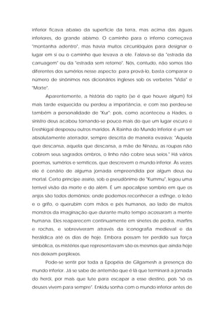 inferior ficava abaixo da superfície da terra, mas acima das águas inferiores, do grande abismo. O caminho para o inferno começava "montanha adentro", mas havia muitos circunlóquios para designar o lugar em si ou o caminho que levava a ele. Falava-se da "estrada da carruagem" ou da "estrada sem retorno". Nós, contudo, não somos tão diferentes dos sumérios nesse aspecto; para prová-lo, basta comparar o número de sinônimos nos dicionários ingleses sob os verbetes "Vida" e "Morte". 
Aparentemente, a história do rapto (se é que houve algum) foi mais tarde esquecida ou perdeu a importância, e com isso perdeu-se também a personalidade de "Kur"; pois, como aconteceu a Hades, o sinistro deus acabou tornando-se pouco mais do que um lugar escuro e Ereshkigal desposou outros maridos. A Rainha do Mundo Inferior é um ser absolutamente aterrador, sempre descrita de maneira evasiva: "Aquela que descansa, aquela que descansa, a mãe de Ninazu, as roupas não cobrem seus sagrados ombros, o linho não cobre seus seios." Há vários poemas, sumérios e semíticos, que descrevem o mundo inferior. Às vezes ele é cenário de alguma jornada empreendida por algum deus ou mortal. Certo príncipe assírio, sob o pseudônimo de "Kummu", legou uma terrível visão da morte e do além. É um apocalipse sombrio em que os anjos são todos demônios; onde podemos reconhecer a esfinge, o leão e o grifo, o querubim com mãos e pés humanos, ao lado de muitos monstros da imaginação que durante muito tempo acossaram a mente humana. Eles reaparecem continuamente em sinetes de pedra, marfins e rochas, e sobreviveram através da iconografia medieval e da heráldica até os dias de hoje. Embora possam ter perdido sua força simbólica, os mistérios que representavam são os mesmos que ainda hoje nos deixam perplexos. 
Pode-se sentir por toda a Epopéia de Gilgamesh a presença do mundo inferior. Já se sabe de antemão que é lá que terminará a jornada do herói, por mais que lute para escapar a esse destino, pois "só os deuses vivem para sempre". Enkidu sonha com o mundo inferior antes de  