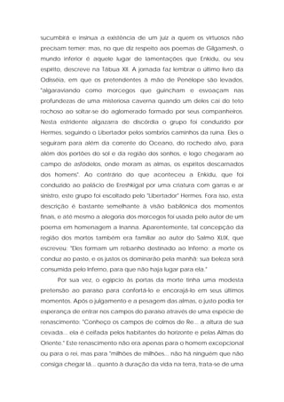 sucumbirá e insinua a existência de um juiz a quem os virtuosos não precisam temer: mas, no que diz respeito aos poemas de Gilgamesh, o mundo inferior é aquele lugar de lamentações que Enkidu, ou seu espírito, descreve na Tábua XII. A jornada faz lembrar o último livro da Odisséia, em que os pretendentes à mão de Penélope são levados, "algaraviando como morcegos que guincham e esvoaçam nas profundezas de uma misteriosa caverna quando um deles cai do teto rochoso ao soltar-se do aglomerado formado por seus companheiros. Nesta estridente algazarra de discórdia o grupo foi conduzido por Hermes, seguindo o Libertador pelos sombrios caminhos da ruína. Eles o seguiram para além da corrente do Oceano, do rochedo alvo, para além dos portões do sol e da região dos sonhos, e logo chegaram ao campo de asfódelos, onde moram as almas, os espíritos descarnados dos homens". Ao contrário do que aconteceu a Enkidu, que foi conduzido ao palácio de Ereshkigal por uma criatura com garras e ar sinistro, este grupo foi escoltado pelo "Libertador" Hermes. Fora isso, esta descrição é bastante semelhante à visão babilônica dos momentos finais, e até mesmo a alegoria dos morcegos foi usada pelo autor de um poema em homenagem a Inanna. Aparentemente, tal concepção da região dos mortos também era familiar ao autor do Salmo XLIX, que escreveu: "Eles formam um rebanho destinado ao Inferno; a morte os conduz ao pasto, e os justos os dominarão pela manhã; sua beleza será consumida pelo Inferno, para que não haja lugar para ela." 
Por sua vez, o egípcio às portas da morte tinha uma modesta pretensão ao paraíso para confortá-lo e encorajá-lo em seus últimos momentos. Após o julgamento e a pesagem das almas, o justo podia ter esperança de entrar nos campos do paraíso através de uma espécie de renascimento: "Conheço os campos de colmos de Re... a altura de sua cevada... ela é ceifada pelos habitantes do horizonte e pelas Almas do Oriente." Este renascimento não era apenas para o homem excepcional ou para o rei, mas para "milhões de milhões... não há ninguém que não consiga chegar lá... quanto à duração da vida na terra, trata-se de uma  
