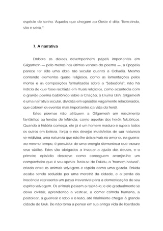 espécie de sonho. Aqueles que chegam ao Oeste é dito: 'Bem-vindo, são e salvo.'" 
7. A narrativa 
Embora os deuses desempenhem papéis importantes em Gilgamesh — pelo menos nas últimas versões do poema —, a Epopéia parece ter sido uma obra tão secular quanto a Odisséia. Mesmo contendo elementos quase religiosos, como as lamentações pelos mortos e as composições formalizadas sobre a "Sabedoria", não há indício de que fosse recitada em rituais religiosos, como acontecia com o grande poema babilônico sobre a Criação, o Enuma Elish. Gilgamesh é uma narrativa secular, dividida em episódios vagamente relacionados, que cobrem os eventos mais importantes da vida do herói. 
Estes poemas não atribuem a Gilgamesh um nascimento fantástico ou lendas de infância, como aquelas dos heróis folclóricos. Quando a história começa, ele já é um homem maduro e supera todos os outros em beleza, força e nos desejos insatisfeitos de sua natureza se-midivina, uma natureza que não lhe deixa rivais no amor ou na guerra; ao mesmo tempo, é possuidor de uma energia demoníaca que exaure seus súditos. Estes são obrigados a invocar a ajuda dos deuses, e o primeiro episódio descreve como conseguem arranjar-lhe um companheiro que é seu oposto. Trata-se de Enkidu, o "homem natural", criado entre os animais selvagens e rápido como uma gazela. Enkidu acaba sendo seduzido por uma meretriz da cidade, e a perda da inocência representa um passo irreversível para a domesticação de seu espírito selvagem. Os animais passam a rejeitá-lo, e ele gradualmente se deixa civilizar, aprendendo a vestir-se, a comer comida humana, a pastorear, a guerrear o lobo e o leão, até finalmente chegar à grande cidade de Uruk. Ele não torna a pensar em sua antiga vida de liberdade  