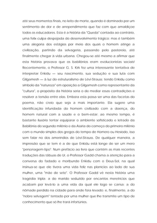 até seus momentos finais, no leito de morte, quando é dominado por um sentimento de dor e de arrependimento que faz com que amaldiçoe todos os educadores. Esta é a história da "Queda" contada ao contrário, uma felix culpa despojada do desenvolvimento trágico; mas é também uma alegoria dos estágios por meio dos quais o homem atinge a civilização, partindo da selvageria, passando pelo pastoreio, até finalmente chegar à vida urbana. Chegou-se até mesmo a afirmar que esta história provava que os babilônios eram evolucionistas sociais! Recentemente, o Professor G. S. Kirk fez uma interessante tentativa de interpretar Enkidu — seu nascimento, sua sedução e sua luta com Gilgamesh — à luz do estruturalismo de Lévi-Strauss; tendo Enkidu como símbolo da "natureza" em oposição a Gilgamesh como representante da "cultura", o propósito da história seria o de mediar essas contradições e resolver a tensão entre elas. Embora esta possa ser uma das facetas do poema, não creio que seja a mais importante. Ela sugere uma identificação infundada do homem civilizado com a doença, do homem natural com a saúde e o bem-estar; ao mesmo tempo, é bastante ilusório tentar equiparar o ambiente sofisticado e letrado da Babilônia do segundo milênio e da Assíria do começo do primeiro milênio com o mundo simples dos gregos do tempo de Homero ou Hesíodo, isso sem falar no dos ameríndios de Lévi-Strauss. De qualquer maneira, a impressão que se tem é a de que Enkidu está longe de ser um mero "personagem-tipo". Num prefácio ao livro que contém as mais recentes traduções das tábuas de Ur, o Professor Gadd chama a atenção para a conversa do fadado e moribundo Enkidu com o Deus-Sol, na qual insinua-se que ele tivera uma vida feliz nas planícies ao lado de sua mulher, uma "mãe de sete". O Professor Gadd vê nesta história uma tragédia tripla: a do marido seduzido por encantos meretrícios que acabam por levá-lo a uma vida da qual ele logo se cansa; a do nômade perdido na cidade para onde fora levado; e, finalmente, a do "nobre selvagem" tentado por uma mulher que lhe transmite um tipo de conhecimento que só lhe trará infortúnios.  
