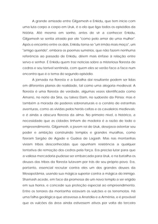 A grande amizade entre Gilgamesh e Enkidu, que tem início com uma luta corpo a corpo em Uruk, é o elo que liga todos os episódios da história. Até mesmo em sonho, antes de vir a conhecer Enkidu, Gilgamesh se sentia atraído por ele "como pelo amor de uma mulher". Após o encontro entre os dois, Enkidu torna-se "um irmão mais moço", um "amigo querido", embora os poemas sumérios, que não fazem nenhuma referência ao passado de Enkidu, dêem mais ênfase à relação entre servo e senhor. É Enkidu quem traz notícias sobre a misteriosa floresta de cedros e seu terrível sentinela, com quem eles se verão face a face num encontro que é o tema do segundo episódio. 
A jornada na floresta e a batalha daí resultante podem ser lidas em diferentes planos de realidade, tal como uma alegoria medieval. A floresta é uma floresta de verdade, algumas vezes identificada como Amano, no norte da Síria, ou talvez Elam, no sudoeste da Pérsia; mas é também a morada de poderes sobrenaturais e o cenário de estranhas aventuras, como as vividas pelos heróis celtas e os cavaleiros medievais; e é ainda a obscura floresta da alma. No primeiro nível, o histórico, a necessidade que as cidades tinham de madeira é a razão de todo o empreendimento. Gilgamesh, o jovem rei de Uruk, desejava ostentar seu poder e ambição construindo templos e grandes muralhas, como fizeram Sargão de Agade e Gudea de Lagash. Mas nas montanhas viviam tribos desconhecidas que opunham resistência a qualquer tentativa de remoção dos cedros pela força. Era preciso lutar para que a valiosa mercadoria pudesse ser embarcada para Uruk, e na batalha os deuses das tribos da floresta lutavam por trás de seu próprio povo. Era, portanto, essencial recrutar contra eles um dos grandes deuses da Mesopotâmia, usando sua mágica superior contra a mágica do inimigo. Shamash acede, em face da promessa de um novo templo a ser erigido em sua honra, e concede sua proteção especial ao empreendimento. Entre os terrores da montanha estavam os vulcões e os terremotos. Há uma falha geológica que atravessa a Anatólia e a Armênia, e é provável que os vulcões da área ainda estivessem ativos por volta do terceiro  