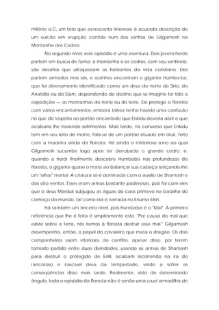 milênio a.C, um fato que acrescenta interesse à acurada descrição de um vulcão em erupção contida num dos sonhos de Gilgamesh na Montanha dos Cedros. 
No segundo nível, este episódio é uma aventura. Dois jovens heróis partem em busca de fama; a montanha e os cedros, com seu sentinela, são desafios que ultrapassam os horizontes da vida cotidiana. Eles partem armados mas sós, e sozinhos encontram o gigante Humba-ba, que foi diversamente identificado como um deus do norte da Síria, da Anatólia ou do Elam, dependendo do destino que se imagine ter tido a expedição — as montanhas do norte ou do leste. Ele protege a floresta com vários encantamentos, embora talvez tenha havido uma confusão no que diz respeito ao portão encantado que Enkidu deveria abrir e que acabaria lhe trazendo sofrimentos. Mais tarde, na conversa que Enkidu tem em seu leito de morte, fala-se de um portão situado em Uruk, feito com a madeira vinda da floresta. Há ainda o misterioso sono ao qual Gilgamesh sucumbe logo após ter derrubado o grande cedro; e, quando o herói finalmente descobre Humbaba nas profundezas da floresta, o gigante quase o mata ao balançar sua cabeça lançando-lhe um "olhar" mortal. A criatura só é dominada com o auxílio de Shamash e dos oito ventos. Esses eram armas bastante poderosas, pois foi com eles que o deus Marduk subjugou as águas do caos primevo na batalha do começo do mundo, tal como ela é narrada no Enuma Elish. 
Há também um terceiro nível, pois Humbaba é o "Mal". A primeira referência que lhe é feita é simplesmente esta: "Por causa do mal que existe sobre a terra, nós iremos à floresta destruir esse mal." Gilgamesh desempenha, então, o papel do cavaleiro que mata o dragão. Os dois companheiros saem vitoriosos do conflito; apesar disso, por terem tomado partido entre duas divindades, usando as armas de Shamash para destruir o protegido de Enlil, acabam incorrendo na ira do rancoroso e irascível deus da tempestade, vindo a sofrer as conseqüências disso mais tarde. Realmente, visto de determinado ângulo, todo o episódio da floresta não é senão uma cruel armadilha de  