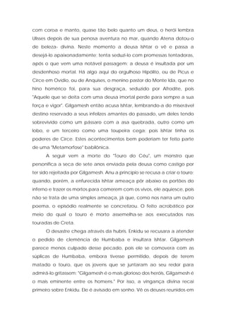 com coroa e manto, quase tão belo quanto um deus, o herói lembra Ulisses depois de sua penosa aventura no mar, quando Atena dotou-o de beleza- divina. Neste momento a deusa Ishtar o vê e passa a desejá-lo apaixonadamente; tenta seduzi-lo com promessas tentadoras, após o que vem uma notável passagem: a deusa é insultada por um desdenhoso mortal. Há algo aqui do orgulhoso Hipólito, ou de Picus e Circe em Ovídio, ou de Anquíses, o menino pastor do Monte Ida, que no hino homérico foi, para sua desgraça, seduzido por Afrodite, pois "Aquele que se deita com uma deusa imortal perde para sempre a sua força e vigor". Gilgamesh então acusa Ishtar, lembrando-a do miserável destino reservado a seus infelizes amantes do passado, um deles tendo sobrevivido como um pássaro com a asa quebrada, outro como um lobo, e um terceiro como uma toupeira cega; pois Ishtar tinha os poderes de Circe. Estes acontecimentos bem poderiam ter feito parte de uma "Metamorfose" babilônica. 
A seguir vem a morte do "Touro do Céu", um monstro que personifica a seca de sete anos enviada pela deusa como castigo por ter sido rejeitada por Gilgamesh. Anu a princípio se recusa a criar o touro; quando, porém, a enfurecida Ishtar ameaça pôr abaixo os portões do inferno e trazer os mortos para comerem com os vivos, ele aquiesce, pois não se trata de uma simples ameaça, já que, como nos narra um outro poema, o episódio realmente se concretizou. O feito acrobático por meio do qual o touro é morto assemelha-se aos executados nas touradas de Creta. 
O desastre chega através da hubris. Enkidu se recusara a atender o pedido de clemência de Humbaba e insultara Ishtar. Gilgamesh parece menos culpado desse pecado, pois ele se comovera com as súplicas de Humbaba, embora tivesse permitido, depois de terem matado o touro, que os jovens que se juntaram ao seu redor para admirá-lo gritassem: "Gilgamesh é o mais glorioso dos heróis, Gilgamesh é o mais eminente entre os homens." Por isso, a vingança divina recai primeiro sobre Enkidu. Ele é avisado em sonho. Vê os deuses reunidos em  