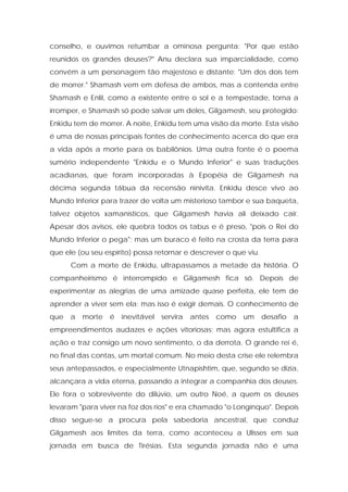conselho, e ouvimos retumbar a ominosa pergunta: "Por que estão reunidos os grandes deuses?" Anu declara sua imparcialidade, como convém a um personagem tão majestoso e distante: "Um dos dois tem de morrer." Shamash vem em defesa de ambos, mas a contenda entre Shamash e Enlil, como a existente entre o sol e a tempestade, torna a irromper, e Shamash só pode salvar um deles, Gilgamesh, seu protegido: Enkidu tem de morrer. A noite, Enkidu tem uma visão da morte. Esta visão é uma de nossas principais fontes de conhecimento acerca do que era a vida após a morte para os babilônios. Uma outra fonte é o poema sumério independente "Enkidu e o Mundo Inferior" e suas traduções acadianas, que foram incorporadas à Epopéia de Gilgamesh na décima segunda tábua da recensão ninivita. Enkidu desce vivo ao Mundo Inferior para trazer de volta um misterioso tambor e sua baqueta, talvez objetos xamanísticos, que Gilgamesh havia ali deixado cair. Apesar dos avisos, ele quebra todos os tabus e é preso, "pois o Rei do Mundo Inferior o pega"; mas um buraco é feito na crosta da terra para que ele (ou seu espírito) possa retornar e descrever o que viu. 
Com a morte de Enkidu, ultrapassamos a metade da história. O companheirismo é interrompido e Gilgamesh fica só. Depois de experimentar as alegrias de uma amizade quase perfeita, ele tem de aprender a viver sem ela; mas isso é exigir demais. O conhecimento de que a morte é inevitável servira antes como um desafio a empreendimentos audazes e ações vitoriosas; mas agora estultifica a ação e traz consigo um novo sentimento, o da derrota. O grande rei é, no final das contas, um mortal comum. No meio desta crise ele relembra seus antepassados, e especialmente Utnapishtim, que, segundo se dizia, alcançara a vida eterna, passando a integrar a companhia dos deuses. Ele fora o sobrevivente do dilúvio, um outro Noé, a quem os deuses levaram "para viver na foz dos rios" e era chamado "o Longínquo". Depois disso segue-se a procura pela sabedoria ancestral, que conduz Gilgamesh aos limites da terra, como aconteceu a Ulisses em sua jornada em busca de Tirésias. Esta segunda jornada não é uma  