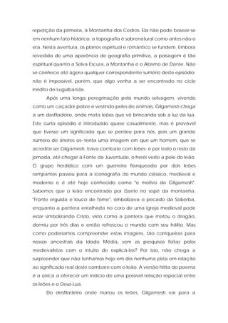 repetição da primeira, à Montanha dos Cedros. Ela não pode basear-se em nenhum fato histórico; a topografia é sobrenatural como antes não o era. Nesta aventura, os planos espiritual e romântico se fundem. Embora revestida de uma aparência de geografia primitiva, a paisagem é tão espiritual quanto a Selva Escura, a Montanha e o Abismo de Dante. Não se conhece até agora qualquer correspondente sumério deste episódio; não é impossível, porém, que algo venha a ser encontrado no ciclo inédito de Lugulbanda. 
Após uma longa peregrinação pelo mundo selvagem, vivendo como um caçador pobre e vestindo peles de animais, Gilgamesh chega a um desfiladeiro, onde mata leões que vê brincando sob a luz da lua. Este curto episódio é introduzido quase casualmente, mas é provável que tivesse um significado que se perdeu para nós, pois um grande número de sinetes os--tenta uma imagem em que um homem, que se acredita ser Gilgamesh, trava combate com leões; e por todo o resto da jornada, até chegar à Fonte da Juventude, o herói veste a pele do leão. O grupo heráldico com um guerreiro flanqueado por dois leões rampantes passou para a iconografia do mundo clássico, medieval e moderno e é até hoje conhecido como "o motivo de Gilgamesh". Sabemos que o leão encontrado por Dante no sopé da montanha, "Fronte erguida e louco de fome", simbolizava o pecado da Soberba, enquanto a pantera entalhada no coro de uma igreja medieval pode estar simbolizando Cristo, visto como a pantera que matou o dragão, dormiu por três dias e então refrescou o mundo com seu hálito. Mas como poderíamos compreender estas imagens, tão corriqueiras para nossos ancestrais da Idade Média, sem as pesquisas feitas pelos medievalistas com o intuito de explicá-las? Por isso, não chega a surpreender que não tenhamos hoje em dia nenhuma pista em relação ao significado real deste combate com o leão. A versão hitita do poema é a única a oferecer um indício de uma possível relação especial entre os leões e o Deus-Lua. 
Do desfiladeiro onde matou os leões, Gilgamesh vai para a  