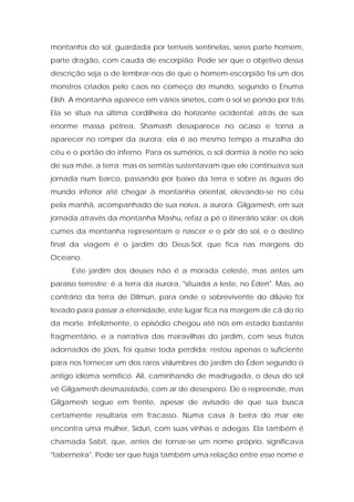 montanha do sol, guardada por terríveis sentinelas, seres parte homem, parte dragão, com cauda de escorpião. Pode ser que o objetivo dessa descrição seja o de lembrar-nos de que o homem-escorpião foi um dos monstros criados pelo caos no começo do mundo, segundo o Enuma Elish. A montanha aparece em vários sinetes, com o sol se pondo por trás. Ela se situa na última cordilheira do horizonte ocidental; atrás de sua enorme massa pétrea, Shamash desaparece no ocaso e torna a aparecer no romper da aurora; ela é ao mesmo tempo a muralha do céu e o portão do inferno. Para os sumérios, o sol dormia à noite no seio de sua mãe, a terra; mas os semitas sustentavam que ele continuava sua jornada num barco, passando por baixo da terra e sobre as águas do mundo inferior até chegar à montanha oriental, elevando-se no céu pela manhã, acompanhado de sua noiva, a aurora. Gilgamesh, em sua jornada através da montanha Mashu, refaz a pé o itinerário solar; os dois cumes da montanha representam o nascer e o pôr do sol, e o destino final da viagem é o jardim do Deus-Sol, que fica nas margens do Oceano. 
Este jardim dos deuses não é a morada celeste, mas antes um paraíso terrestre; é a terra da aurora, "situada a leste, no Éden". Mas, ao contrário da terra de Dilmun, para onde o sobrevivente do dilúvio foi levado para passar a eternidade, este lugar fica na margem de cá do rio da morte. Infelizmente, o episódio chegou até nós em estado bastante fragmentário, e a narrativa das maravilhas do jardim, com seus frutos adornados de jóias, foi quase toda perdida; restou apenas o suficiente para nos fornecer um dos raros vislumbres do jardim do Éden segundo o antigo idioma semítico. Ali, caminhando de madrugada, o deus do sol vê Gilgamesh desmazelado, com ar de desespero. Ele o repreende, mas Gilgamesh segue em frente, apesar de avisado de que sua busca certamente resultaria em fracasso. Numa casa à beira do mar ele encontra uma mulher, Siduri, com suas vinhas e adegas. Ela também é chamada Sabit, que, antes de tornar-se um nome próprio, significava "taberneira". Pode ser que haja também uma relação entre esse nome e  