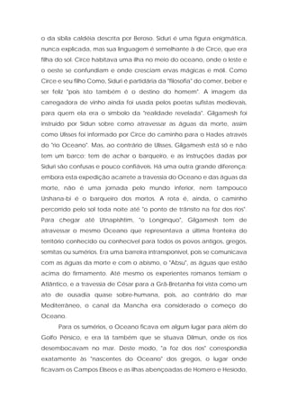 o da sibila caldéia descrita por Beroso. Siduri é uma figura enigmática, nunca explicada, mas sua linguagem é semelhante à de Circe, que era filha do sol. Circe habitava uma ilha no meio do oceano, onde o leste e o oeste se confundiam e onde cresciam ervas mágicas e móli. Como Circe e seu filho Como, Siduri é partidária da "filosofia" do comer, beber e ser feliz "pois isto também é o destino do homem". A imagem da carregadora de vinho ainda foi usada pelos poetas sufistas medievais, para quem ela era o símbolo da "realidade revelada". Gilgamesh foi instruído por Sidun sobre como atravessar as águas da morte, assim como Ulisses foi informado por Circe do caminho para o Hades através do "rio Oceano". Mas, ao contrário de Ulisses, Gilgamesh está só e não tem um barco; tem de achar o barqueiro, e as instruções dadas por Siduri são confusas e pouco confiáveis. Há uma outra grande diferença: embora esta expedição acarrete a travessia do Oceano e das águas da morte, não é uma jornada pelo mundo inferior, nem tampouco Urshana-bi é o barqueiro dos mortos. A rota é, ainda, o caminho percorrido pelo sol toda noite até "o ponto de trânsito na foz dos rios". Para chegar até Utnapishtim, "o Longínquo", Gilgamesh tem de atravessar o mesmo Oceano que representava a última fronteira do território conhecido ou conhecível para todos os povos antigos, gregos, semitas ou sumérios. Era uma barreira intransponível, pois se comunicava com as águas da morte e com o abismo, o "Absu", as águas que estão acima do firmamento. Até mesmo os experientes romanos temiam o Atlântico, e a travessia de César para a Grã-Bretanha foi vista como um ato de ousadia quase sobre-humana, pois, ao contrário do mar Mediterrâneo, o canal da Mancha era considerado o começo do Oceano. 
Para os sumérios, o Oceano ficava em algum lugar para além do Golfo Pérsico, e era lá também que se situava Dilmun, onde os rios desembocavam no mar. Deste modo, "a foz dos rios" correspondia exatamente às "nascentes do Oceano" dos gregos, o lugar onde ficavam os Campos Elíseos e as ilhas abençoadas de Homero e Hesíodo,  