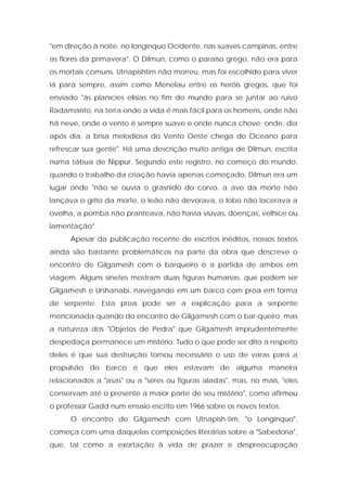 "em direção à noite, no longínquo Ocidente, nas suaves campinas, entre as flores da primavera". O Dilmun, como o paraíso grego, não era para os mortais comuns. Utnapishtim não morreu, mas foi escolhido para viver lá para sempre, assim como Menelau entre os heróis gregos, que foi enviado "às planícies elisias no fim do mundo para se juntar ao ruivo Radamanto, na terra onde a vida é mais fácil para os homens, onde não há neve, onde o vento é sempre suave e onde nunca chove; onde, dia após dia, a brisa melodiosa do Vento Oeste chega do Oceano para refrescar sua gente". Há uma descrição muito antiga de Dilmun, escrita numa tábua de Nippur. Segundo este registro, no começo do mundo, quando o trabalho da criação havia apenas começado, Dilmun era um lugar onde "não se ouvia o grasnido do corvo, a ave da morte não lançava o grito da morte, o leão não devorava, o lobo não lacerava a ovelha, a pomba não pranteava, não havia viúvas, doenças, velhice ou lamentação". 
Apesar da publicação recente de escritos inéditos, nossos textos ainda são bastante problemáticos na parte da obra que descreve o encontro de Gilgamesh com o barqueiro e a partida de ambos em viagem. Alguns sinetes mostram duas figuras humanas, que podem ser Gilgamesh e Urshanabi, navegando em um barco com proa em forma de serpente. Esta proa pode ser a explicação para a serpente mencionada quando do encontro de Gilgamesh com o bar-queiro; mas a natureza dos "Objetos de Pedra" que Gilgamesh imprudentemente despedaça permanece um mistério. Tudo o que pode ser dito a respeito deles é que sua destruição tornou necessário o uso de varas para a propulsão do barco e que eles estavam de alguma maneira relacionados a "asas" ou a "seres ou figuras aladas", mas, no mais, "eles conservam até o presente a maior parte de seu mistério", como afirmou o professor Gadd num ensaio escrito em 1966 sobre os novos textos. 
O encontro de Gilgamesh com Utnapish-tim, "o Longínquo", começa com uma daquelas composições literárias sobre a "Sabedoria", que, tal como a exortação à vida de prazer e despreocupação  