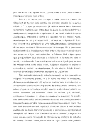período anterior ao aparecimento da Ilíada de Homero; e é também incomparavelmente mais antigo. 
Temos boas razões para crer que a maior parte dos poemas de Gilgamesh já haviam sido escritos nos primeiros séculos do segundo milênio a.C. e que provavelmente já existiam numa forma bastante semelhante muitos séculos antes disso, ao passo que o texto definitivo e a edição mais completa da epopéia vêm do século VII, da biblioteca de Assurbanipal, antiquário e último dos grandes reis do Império Assírio. Assurbanipal foi um grande general, o saqueador do Egito e de Susa; mas foi também o compilador de uma notável biblioteca, composta por documentos relativos à história contemporânea e por hinos, poemas e textos científicos e religiosos muito mais antigos. Ele nos conta que enviou seus servos aos antigos centros de saber de Babilônia, Uruk e Nippur para que pesquisassem seus arquivos e copiassem e traduzissem para o semítico acadiano da época os textos escritos na antiga língua suméria da Mesopotâmia. Entre esses textos, "Copiados segundo o original e cotejados no palácio de Assurbanipal, Rei do Mundo, Rei da Assíria", estava o poema que chamamos a Epopéia de Gilgamesh. 
Não muito depois de este trabalho de cotejo ter sido concluído, a epopéia virtualmente perdeu-se e o nome do herói foi esquecido, deturpado ou desfigurado até se tornar praticamente irreconhecível — até ser redescoberto no século passado. Esta descoberta deveu-se, em primeiro lugar, à curiosidade de dois ingleses, e depois ao trabalho de muitos estudiosos em diferentes partes do mundo, que juntaram, copiaram e traduziram as tábuas de argila onde o poema foi escrito. Esta é uma obra ainda em andamento, e a cada ano que se passa mais lacunas são preenchidas; mas o corpo principal da epopéia assíria não tem sido alterado em seus aspectos essenciais desde a monumental publicação do texto, Com transliteração e comentários, por Campbell Thompson, em 1928 e 1930. Mais recentemente, contudo, atingiu-se um novo estágio, e uma nova onda de interesse surgiu em torno do trabalho do Professor Samuel Kramer, da Pensilvânia, cujo cotejo e tradução dos  