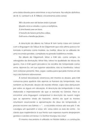 uma delas ideada para exterminar a raça humana. Na edição definitiva de W. G. Lambert e A. R. Millard, encontramos estes versos: 
Mil e duzentos anos não haviam ainda se passado 
Quando a terra se estendeu e o povo se multiplicou, 
A terra bramia como um touro, 
O tumulto dos homens perturbou o deus. 
Enlil ouviu o barulho que faziam... 
A descrição do dilúvio na Tábua III tem tanta coisa em comum com a linguagem da Tábua XI de Gilgamesh que esta última parece ter tomado a primeira como modelo, ou melhor, deve ter se utilizado de uma recensão perdida, compilada no período babilônico médio. 
No dilúvio de Gilgamesh, Ishtar e Enlil são, como sempre, os advogados da destruição. Ishtar fala, talvez na qualidade de deusa da guerra, mas é Enlil quem prevalece na escolha da tempestade como arma. Apenas Ea, em sua superior sabedoria, não se manifestou; talvez nem estivesse presente. Mas, sagaz, cuidou para que pelo menos um da raça dos homens sobrevivesse. 
A terrível devastação estarreceu até mesmo os deuses, pois Enlil convocou para ajudá-lo não apenas os horrores da tempestade, mas também os Anunnaki, deuses do mundo inferior, cujos raios dançavam por sobre as águas em elevação. A descrição da tempestade é mais elaborada e impressionante do que a narrada no Gênesis. Para se encontrar uma linguagem comparável à descrição da nuvem negra que se aproxima vinda do horizonte, dentro da qual os trovões retumbam anunciando a aproximação do deus da tempestade, é preciso recorrer aos Salmos — "... a escuridão estava sob seus pés. E ele cavalgou um querubim e voou; sim, voou sobre as asas do vento... no clarão que resplandecia à sua frente suas espessas nuvens despejaram granizo e carvões em brasa. E o Senhor trovejou nos céus". 
O mesmo mecanismo é utilizado na história bíblica: a construção  
