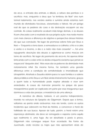 da arca, a entrada dos animais, o dilúvio, a soltura das pombas e o sacrifício; mas, enquanto o deus que "se lembrou de Noé" vive num terrível isolamento, nas versões assírias e suméria ainda estamos num mundo de divindades facciosas, atarantadas e falíveis. Há um perigo real de que os poderes do caos e da destruição escapem ao seu controle. As coisas realmente acabam indo longe demais, e os deuses ficam chocados com o resultado de sua própria ação; mas nada mostra com mais clareza a diferença de objetivo e perspectiva dessas histórias do que sua conclusão. No lugar da promessa solene feita por Deus a Noé — "Enquanto a terra durar, a semeadura e a colheita, o frio e o calor, o verão e o inverno, o dia e a noite não mais cessarão" —, há uma repugnante descrição dos deuses a aglomerar-se como moscas em torno do sacrifício. No lugar do juramento do arco-íris, há apenas Ishtar brincando com o colar entre os dedos enquanto exclama que jamais se esquecerá "daqueles dias". Mas essas são as palavras da divindade mais notoriamente infiel. Da mesma forma, há também uma grande diferença entre a condição de semidivindade e imortalidade que Utnapishtim, Atrahasis e Ziusudra obtêm para si e suas famílias e a solene aliança bíblica entre Deus e um Noé ainda inteiramente humano, graças a quem toda a humanidade pode respirar aliviada e viver sem ansiedades. A causa do mal-estar presente na psique do povo mesopotâmico pode ser explicada em parte por essa insegurança que dominava a vida das pessoas: a inexistência de uma aliança. 
A narrativa do dilúvio, todavia, é um poema independente, inserido na estrutura da Epopéia de Gilgamesh. Depois que a lemos, voltamos ao ponto onde estávamos; mas ela tende, como os outros incidentes que sobrevém no final da história, a convencer o herói da futilidade de sua busca. Apesar de tudo, porém, o herói retém uma esperança obstinada; ela deve ser esmagada e exposta como aquilo que realmente é, uma fuga. Ao ser desafiado e posto à prova, Gilgamesh não consegue sequer ficar acordado. Na Fonte da Juventude, onde recebe os trajes que não apresentam sinais de  