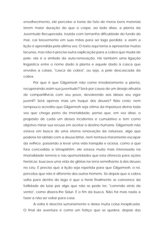 envelhecimento, ele percebe a ironia do fato de meros bens materiais terem maior duração do que o corpo; ao lado disso, a planta da Juventude Recuperada, trazida com tamanha dificuldade do fundo do mar, cai brevemente em suas mãos para ser logo perdida; e assim a lição é aprendida pela última vez. O texto aqui torna a apresentar muitas lacunas, mas não é preciso outra explicação para a cobra que muda de pele; ela é o símbolo da auto-renovação. Há também uma ligação lingüística entre o nome dado à planta e aquele dado à casca que envolve a cássia, "casca de cobra", ou seja, a pele descascada da cobra. 
Por que é que Gilgamesh não come imediatamente a planta, recuperando assim sua juventude? Será por causa de um desejo altruísta de compartilhá-la com seu povo, devolvendo aos idosos seu vigor juvenil? Será apenas mais um truque dos deuses? Não creio; nem tampouco acredito que Gilgamesh seja vítima da impostura divina toda vez que chega perto da imortalidade; penso que, em vez disso, o propósito de cada um desses incidentes é cumulativo e tem como objetivo minar sua recusa em aceitar o destino humano. Gilgamesh não estava em busca de uma eterna renovação da natureza, algo que poderia ter obtido com a deusa Ishtar, nem tentava meramente escapar da velhice, passando a levar uma vida tranqüila e ociosa, como a que fora concedida a Utnapishtim; ele estava muito mais interessado na imortalidade terrena e nas oportunidades que esta oferecia para ações heróicas; buscava uma vida de glórias na terra semelhante à dos deuses no céu. É preciso que a lição seja repetida para que Gilgamesh, o rei, perceba que não é diferente dos outros homens. Só depois que a cobra volta para dentro do lago é que o herói finalmente se convence da futilidade de lutar por algo que não se pode ter, "correndo atrás do vento", como dissera-lhe Siduri. É o fim da busca. Não há mais nada a fazer a não ser voltar para casa. 
A volta é descrita sumariamente e deixa muita coisa inexplicada. O final da aventura é como um feitiço que se quebra; depois das  