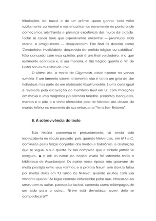 tribulações, da busca e de um prêmio quase ganho, tudo volta subitamente ao normal e nos encontramos novamente no ponto onde começamos, admirando a prosaica excelência dos muros da cidade. Todas as coisas boas que esperávamos encontrar — juventude, vida eterna, o amigo morto — desaparecem. Este final foi descrito como "Zombeteiro, insatisfatório, desprovido de sentido trágico ou catártico". Não concordo com essa opinião, pois é um final verdadeiro, é o que realmente acontece e, à sua maneira, é tão trágico quanto o fim de Heitor sob as muralhas de Tróia. 
O último ato, a morte de Gilgamesh, existe apenas na versão suméria. É um lamento solene; o lamento não é tanto um grito de dor individual, mas parte de um elaborado ritual funerário. É uma cena igual à revelada pela escavação do Cemitério Real em Ur, com imolações em massa e uma magnífica parafernália fúnebre: presentes, banquetes, mantos e o pão e o vinho oferecidos pelo rei falecido aos deuses do mundo inferior no momento de sua entrada na "Terra Sem Retorno". 
8. A sobrevivência do texto 
Esta história conservou-se precariamente, só tendo sido redescoberta no século passado; pois, quando Nínive caiu, em 614 a.C, dominada pelas forças conjuntas dos medos e babilônios, a destruição que se seguiu à sua queda foi tão completa que a cidade jamais se reergueu, ■ e sob as ruínas da capital assíria foi soterrada toda a biblioteca de Assurbanipal. Os assírios nessa época não gozavam de muito prestígio entre seus vizinhos, e o profeta Naum sem dúvida falou por muitos deles em "O Fardo de Ní-nive", quando exultou com sua iminente queda: "As bigas correrão enfurecidas pelas ruas, chocar-se-ão umas com as outras; parecerão tochas, correndo como relâmpagos de um lado para o outro... Nínive está devastada: quem dela se compadecerá?"  